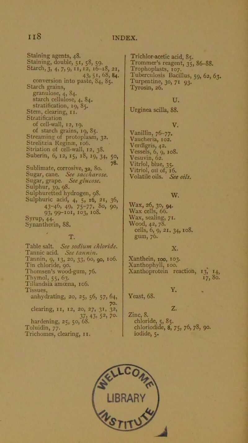 i rS Staining agents, 48. Staining, double, 51, 58, 59. Starch, 3, 4, 7,9, 11,12, 16-1S, 21, 43,51,68,84. conversion into paste, 84, 85. Starcli grains, granulosc, 4, 84. starch cellulose, 4, 84. stratification, 19, 85. Stem, clearing, 11. Stratification of cell-wall, 12, 19. of starch grains, 19, 85. Streaming of protoplasm, 32. Strelitzia Reginse, 106. Striation of cell-wall, 12, 38. Suberin, 6, 12, 15, 18, 19, 34, 50, 78- Sublimate, corrosive, 32, 80. Sugar, cane. Sec saccharose. Sugar, grape. See glucose. Sulphur, 39, 98. Sulphuretted hydrogen, 98. Sulphuric acid, 4, c, 16, 21, 46, 43-4&. 49. 75-77, So, 90, 93, 99-101, 103, 10S. Syrup, 44. Synantherin, 88. T. Table salt. See sodium chloride. Tannic acid. See tannin. Tannin, 9, 13, 20, 33, 60, 90, 106. Tin chloride, 90. Thomsen’s wood-gum, 76. Thymol, 55, 63. Tillandsia amaena, ic6. Tissues, anhydrating, 20, 25, 56, 57, 64, 70- clearing, 11, 12, 20, 27, 31, 32, 37, 43, 52, 70- hardening, 25, 50, 68. Toluidin, 77. Trichomes, clearing, 11. Trichlor-acctic acid, 85. Trommer’s reagent, 35, 86-88. Trophoplasts, 107. Tuberculosis Bacillus, 59, 62, 63. Turpentine, 30, 71 93. Tyrosin, 26. U. Urginca scilla, 88. V. Vanillin, 76-77, Vaucheria, 102. Verdigris, 42. Vessels, 6, 9, 108. Vesuvin, 62. Vitriol, blue, 35. Vitriol, oil of, 16. Volatile oils. See oils. W. Wax, 26, 30, g4. Wax cells, 66. Wax, sealing, 71. Wood, 42, 78. cells, 6, 9, 21, 34,108. gum, 76. X. Xanthein, 100, 103. Xanthophyll, 100. Xanthoprotein reaction, 13, 14, 17, 80. Y. Yeast, 68. Z. Zinc, 8. chloride, 5, 85. chloriodide, 8, 75, 76, 78, 90. iodide, 5.