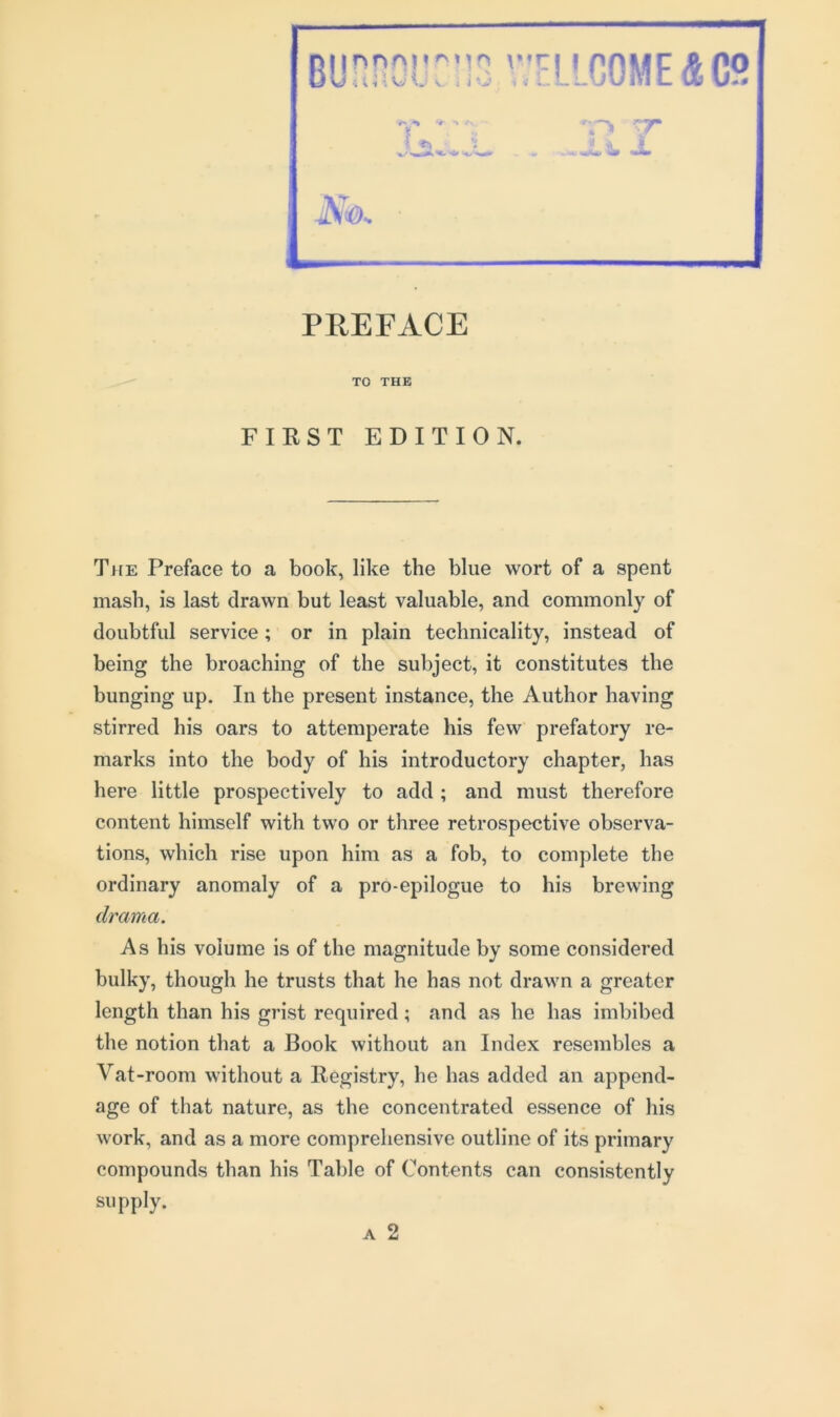 TO THE FIRST EDITION. The Preface to a book, like the blue wort of a spent mash, is last drawn but least valuable, and commonly of doubtful service; or in plain technicality, instead of being the broaching of the subject, it constitutes the bunging up. In the present instance, the Author having stirred his oars to attemperate his few prefatory re- marks into the body of his introductory chapter, has here little prospectively to add ; and must therefore content himself with two or three retrospective observa- tions, which rise upon him as a fob, to complete the ordinary anomaly of a pro-epilogue to his brewing drama. As his volume is of the magnitude by some considered bulky, though he trusts that he has not drawn a greater length than his grist required; and as he has imbibed the notion that a Book without an Index resembles a Vat -room without a Registry, he has added an append- age of that nature, as the concentrated essence of his work, and as a more comprehensive outline of its primary compounds than his Table of Contents can consistently supply.