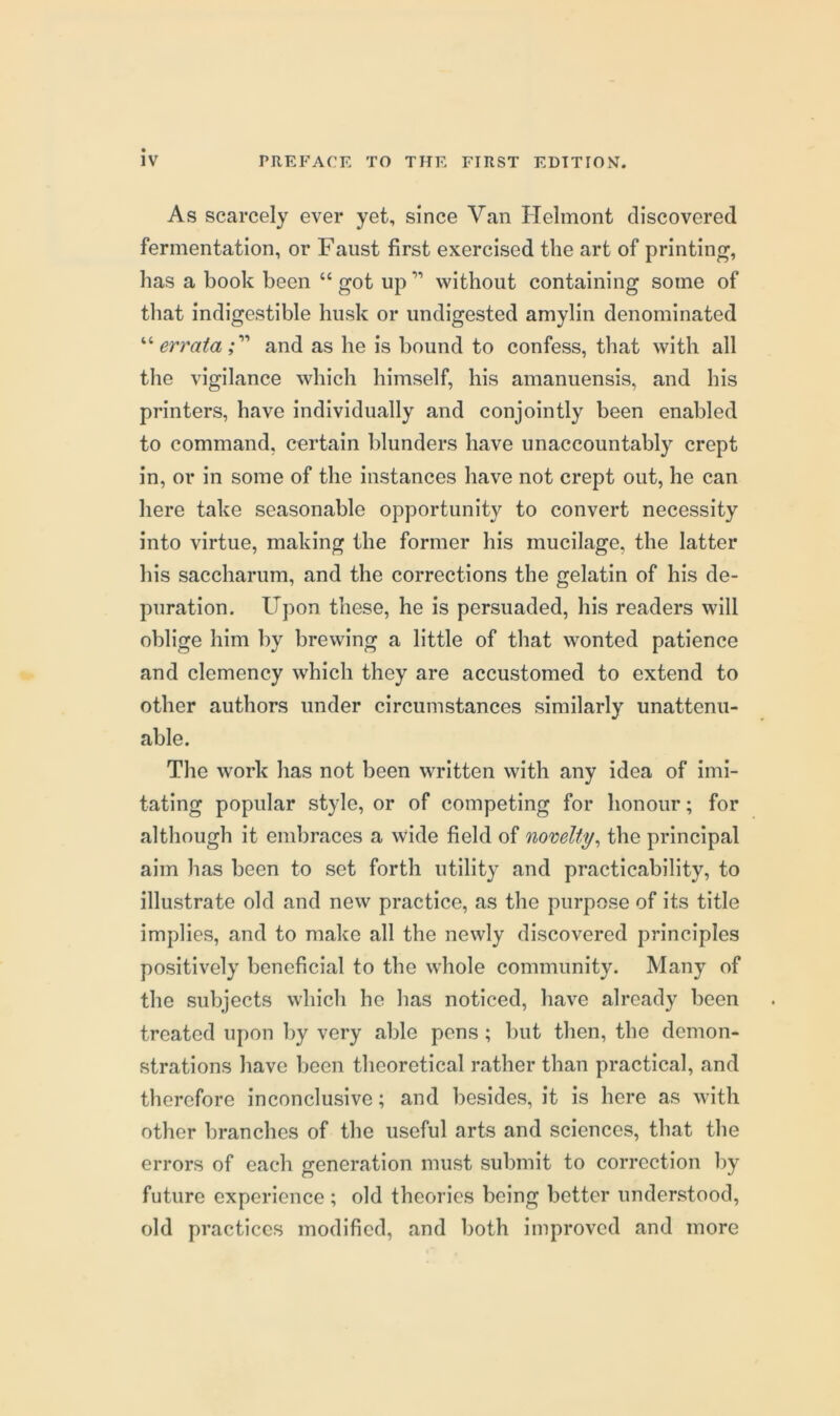 As scarcely ever yet, since Van Helmont discovered fermentation, or Faust first exercised the art of printin<r, has a book been “ got up ” without containing some of that indigestible husk or undigested amylin denominated ''‘errata;'''' and as he is bound to confess, that with all the vigilance which himself, his amanuensis, and his printers, have individually and conjointly been enabled to command, certain blunders have unaccountably crept in, or in some of the instances have not crept out, he can here take seasonable opportunity to convert necessity into virtue, making the former his mucilage, the latter his saccharum, and the corrections the gelatin of his de- puration. Upon these, he is persuaded, his readers will oblige him by brewing a little of that wonted patience and clemency which they are accustomed to extend to other authors under circumstances similarly unattenu- able. The work has not been written with any idea of imi- tating popular style, or of competing for honour; for although it embraces a wide field of nomlty^ the principal aim has been to set forth utility and practicability, to illustrate old and new practice, as the purpose of its title implies, and to make all the newly discovered principles positively beneficial to the whole community. Many of the subjects which he has noticed, have already been treated upon by very able pens; but then, the demon- strations have lieen theoretical rather than practical, and therefore inconclusive; and besides, it is here as with other branches of the useful arts and sciences, that the errors of each generation must submit to correction by future experience; old theories being better understood, old practices modified, and both improved and more