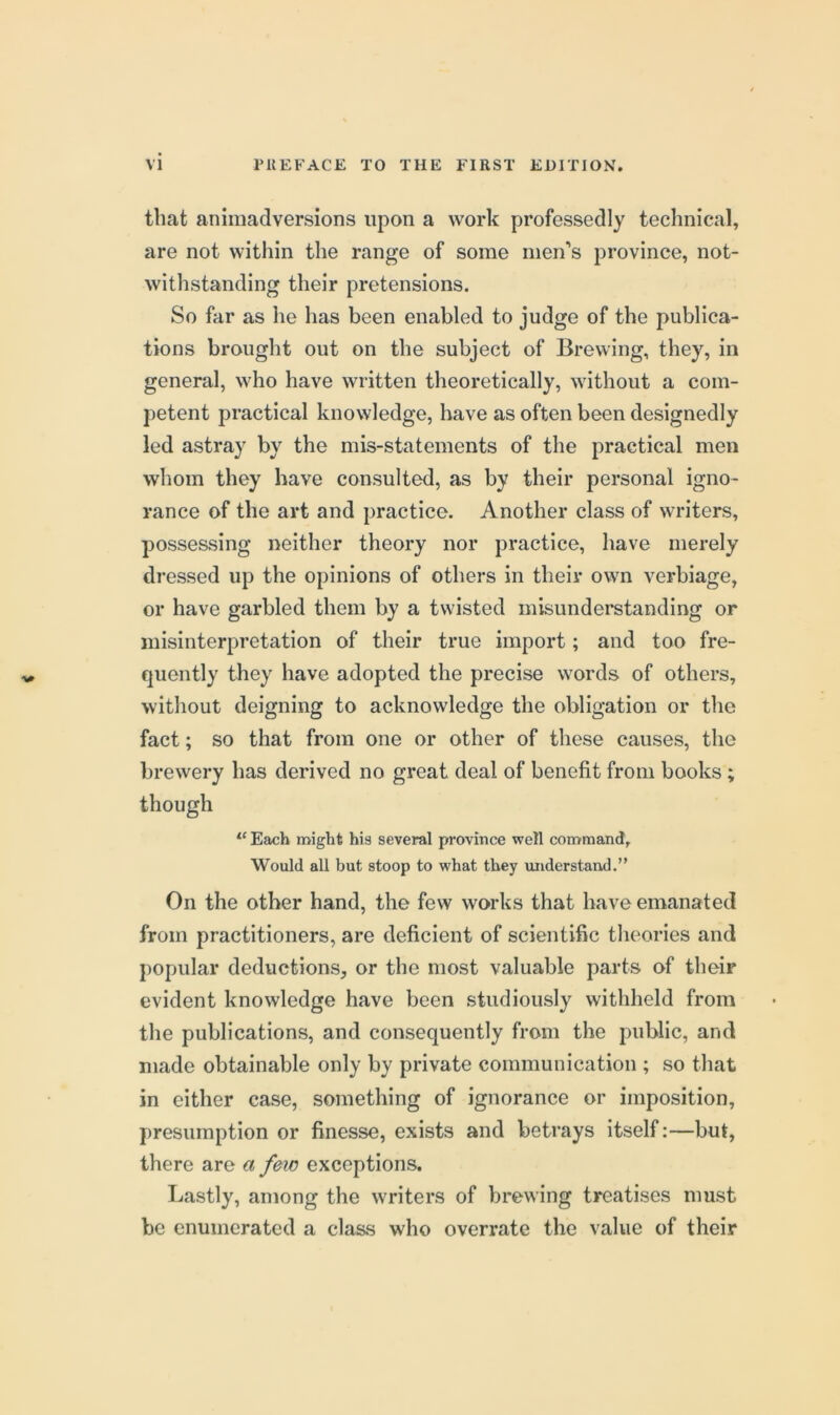 that animadversions upon a work professedly technical, are not within the range of some men's province, not- withstanding their pretensions. So far as he has been enabled to judge of the publica- tions brought out on the subject of Brewing, they, in general, who have written theoretically, without a com- petent practical knowledge, have as often been designedly led astray by the mis-statements of the practical men whom they have consulted, as by their personal igno- rance of the art and practice. Another class of writers, possessing neither theory nor practice, have merely dressed up the opinions of others in their own verbiage, or have garbled them by a twisted misunderstanding or misinterpretation of their true import; and too fre- quently they have adopted the precise words of others, without deigning to acknowledge the obligation or the fact; so that from one or other of these causes, the brewery has derived no great deal of benefit from books ; though Each might his several province well command. Would all but stoop to what they understand.” On the other hand, the few works that have emanated from practitioners, are deficient of scientific theories and popular deductions, or the most valuable parts of their evident knowledge have been studiously withheld from the publications, and consequently from the public, and made obtainable only by private communication ; so that in either case, something of ignorance or imposition, presumption or finesse, exists and betrays itself:—but, there are a few exceptions. Lastly, among the writers of brewing treatises must be enumerated a class who overrate the value of their