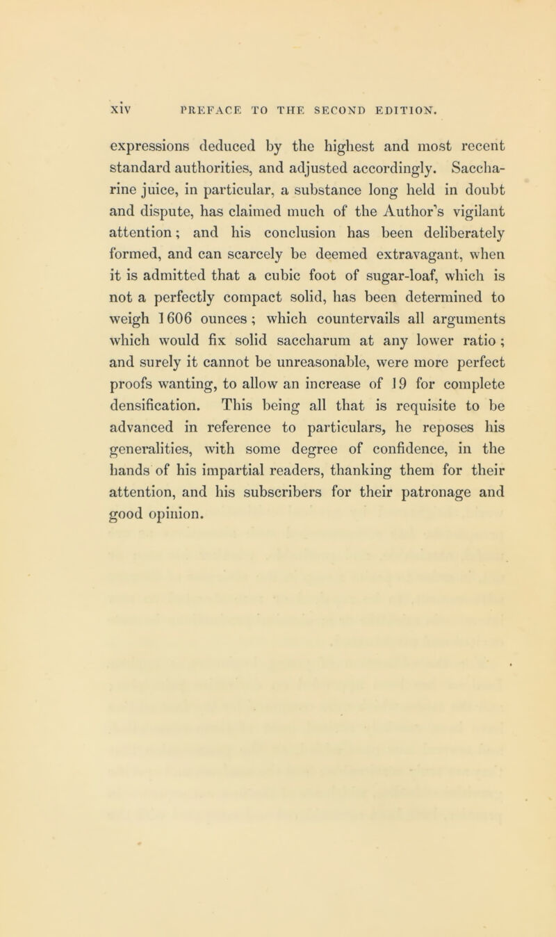 expressions deduced by the highest and most recent standard authorities, and adjusted accordingly. Saccha- rine juice, in particular, a substance long held in doubt and dispute, has claimed much of the Author’s vigilant attention; and his conclusion has been deliberately formed, and can scarcely be deemed extravagant, when it is admitted that a cubic foot of sugar-loaf, which is not a perfectly compact solid, has been determined to weigh 1606 ounces; which countervails all arguments which would fix solid saccharum at any lower ratio ; and surely it cannot be unreasonable, were more perfect proofs wanting, to allow an increase of 19 for complete densification. This being all that is requisite to be advanced in reference to particulars, he reposes his generalities, with some degree of confidence, in the hands of his impartial readers, thanking them for their attention, and his subscribers for their patronage and good opinion.