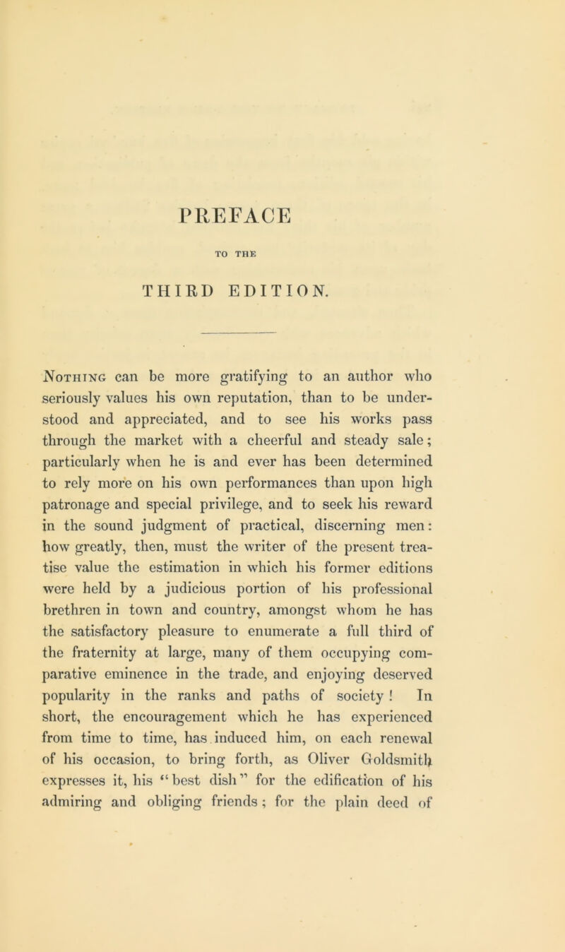 TO THE THIRD EDITION. Nothing can be more gratifying to an author who seriously values his own reputation, than to be under- stood and appreciated, and to see his works pass through the market with a cheerful and steady sale; particularly when he is and ever has been determined to rely more on his own performances than upon high patronage and special privilege, and to seek his reward in the sound judgment of practical, discerning men: how greatly, then, must the writer of the present trea- tise value the estimation in which his former editions were held by a judicious portion of his professional brethren in town and country, amongst whom he has the satisfactory pleasure to enumerate a full third of the fraternity at large, many of them occupying com- parative eminence in the trade, and enjoying deserved popularity in the ranks and paths of society! In short, the encouragement which he has experienced from time to time, has induced him, on each renewal of his occasion, to bring forth, as Oliver Goldsmith expresses it, his “best dish” for the edification of his admiring and obliging friends ; for the plain deed of