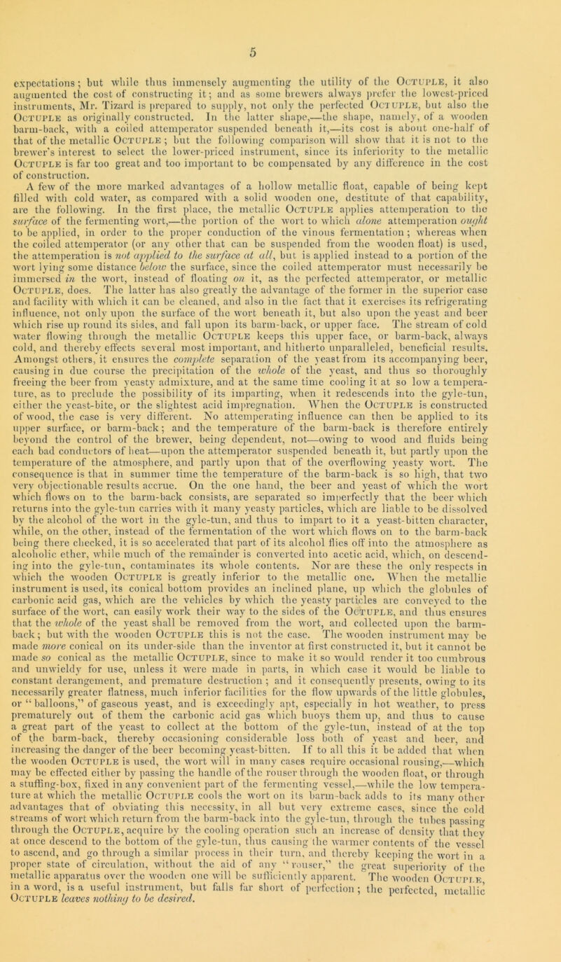 expectations; but while thus imuienscly augmenting the utility of the Octuple, it also augmented the cost of constructing it; and as some brewers always i)rofer the lowest-priced instruments, Mr. Tizard is |)repared to supply, not only the perfected Oc’i uple, but also tlie Octuple as originally constructed. In the latter shape,—the sliapo, namely, of a wooden barm-back, with a coiled attemperator suspended beneath it,—its cost is about one-half of that of the metallic Octuple ; but the following comparison will show that it is not to the brewei’’s interest to select the lower-])riced instrument, since its inferiority to the metallic Octuple is far too great and too important to be compensated by any dilference in the cost of construction. A few of the more marked advantages of a hollow metallic float, capable of being kept filled with cold water, as compared with a solid wooden one, destitute of that capability, are the following. In the first place, the metallic Octuple a])])lies attcniperation to the surface of the fermenting wort,—the portion of the wort to which alo7ie attemperation oufit to be applied, in order to the proper conduction of the vinous fermentation ; whereas when the coiled attemperator (or .any other that can be suspended from the wooden float) is used, the attemperation is 7iot applied to the surface at all, but is ajjplied instead to a portion of the wort lying some distance below the surface, since the coiled attemperator must necessarily be immersed m the wort, instead of floating on it, as the perfected attemperator, or metallic Octuple, does. The latter has also greatly the advant.age of the former in the superior ease and facility with which it can be cleaned, and also in the fact that it exercises its refrigerating influence, not only upon the surface of the wort beneath it, but also upon the yeast and beer which rise up round its sides, .and fall upon its barm-back, or upper face. The stream of cold water flowing through the metallic Octuple keeps this upper face, or barm-back, ahv.ays cold, and thereby effects sever.al most important, and hitherto unparalleled, beneficial results. Amongst others, it ensures the complete separation of the yeast from its accompanying beer, causing in due course the precii)itation of the ivhole of the yeast, and thus so thoroughly freeing the beer from yeasty admixture, and at the same time cooling it at so low a tempera- ture, as to preclude the possibility of its imparting, w’hen it redescends into the gyle-tun, cither the ycast-bite, or the slightest acid im|)regnation. When the Octuple is constructed of wood, the case is very different. No attemperating influence can then be applied to its u])per surface, or barm-back; and the temperature of the barm-back is therefore entirely beyond the control of the brewer, being dependent, not—owing to wood and fluids being each bad conductors of heat—upon the attemperator suspended beneath it, but partly upon the temperature of the atmosphere, and partly upon that of the overflowing yeasty wort. The consequence is that in summer time the temperature of the barm-b.ack is so high, that tw'o very objectionable results accrue. On the one hand, the beer and yeast of which the Avort Avhich flows on to the barm-back consists, are separated so impeifectly that the beer which returns into the gyle-t>m carries with it many yeasty particles, which are liable to be dissolved by the alcohol of the wort in the gyle-tun, and thus to impart to it a yeast-bitten character, while, on the other, instead of the fermentation of the Avort AA'hich Aoaa’s on to the barm-back being there checked, it is so accelerated that part of its aleohol flies off into the atmosphere as alcoholic ether, Avhile much of the remainder is conA^erted into acetic acid, Avhich, on descend- ing into the gyle-tun, contaminates its Avhole contents. Nor are these the only respects in Avliich the Avooden Octuple is greatly inferior to the metallic one. When the metallic instrument is used, its conic.al bottom provides an inclined plane, up Avhich the globules of carbonic acid gas, AA'hich arc the vehicles by Avhich the yeasty j)articles arc conveyed to the surface of the Avort, can easily AA'ork their Avay to the sides of the Octuple, and thus ensures that the whole of the yeast shall be removed from the Avort, and collected upon the barm- back; but Avith the Avooden Octuple this is not the case. The Avooden instrument may be made more conic.al on its under-side than the inventor .at first constructed it, but it c.annot be made so conic.al as the metallic Octuple, since to m.akc it so Avould render it too cumbrous and uiiAvieldy for use, unless it Avere m.ade in parts, in Avhich case it AVould be liable to constant derangement, and premature destruction ; and it consequently presents, OAving to its necessarily greater flatness, much inferior facilities for the IIoav upAvards of the little globules, or “ balloons,” of gaseous yeast, and is exceedingly apt, especially in hot AA’eather, to press prematurely o\it of them the c.arbonic acid gas Avhich buoys them up, and thus to cause a great part of the yc.ast to collect at the bottom of the gyle-tun, instead of at tlie top of the barm-b.ack, thereby occasioning considerable loss both of yeast and beer, and incrc.asing the danger of the beer becoming yc.ast-bittcn. If to .all this it be .added that Avhen the Avooden Octuple is used, the Avort Avill in many cases require occasional rousing,—which m.ay be effected cither by passing the handle of the rouser through the AVooden float, or through a stuffing-box, fixed in any convenient part of the fermenting vessel,—Avhile the loAV tempera- ture at AA’hich the metallic Octuple cools the Avort on its harm-back adds to its manv other advantages that of obviating this necessity, in all but very extreme cases, since the cold streams of Avort AA’hich return from the barm-b.ack into the gyle-tun, through the tubes passing through the Octuple, acquire by the cooling operation such an incrc.ase of density th.at they at once descend to the bottom of the gyle-tun, thus causing the Avarmcr contents of the A’csscl to .ascend, and go through a similar process in their turn, and thereby keeping the Avort in a proper state of cir-cul.ation, Avithout the aid of any “ r.mscr,” the great superiority of the metallic .apparatus over the Avooden one Avill be suflieicntly apparent. The Avooden Outupi.k in a Avoid, is a useful instrument, but fails far short of'perfection ; the perfected metallic Octuple leaves nothhuj to be desired. ’