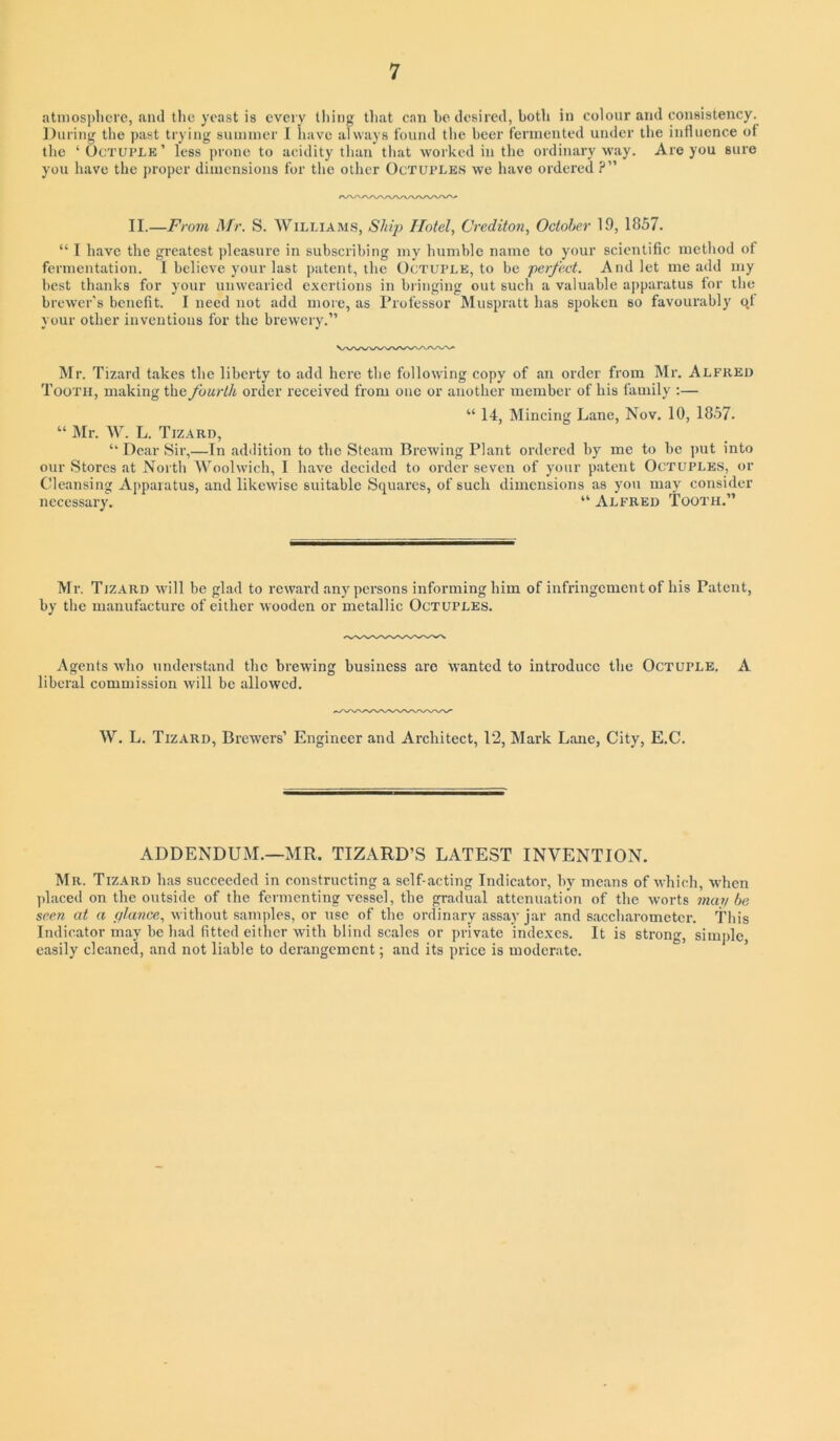 atniosplicre, and tlic yeast is every tiling tliat can bo desired, both in colour and consistency. During tlie past trying suimner I liavc always found the beer fermented under the influence of the ‘Octuple’ less prone to acidity than that worked in the ordinary way. Are you sure you have the jiroper dimensions for the other Octuples we have ordered ?” II.—From Mr. S. Williams, Shij) Hotel, Crediton, October 19, 1857. “ I have the greatest pleasure in subscribing my humble name to your scientific method of fermentation. I believe your last patent, the Octuple, to be perfect. And let me add my best thanks for your unwearied exertions in bringing out such a valuable apparatus tor the brewer’s benefit. I need not add more, as Professor Muspratt has spoken so favourably o.f your other inventions for the brewery.” ^Ir. Tizard takes the liberty to add here the following copy of an order from Mr. Alfred Tooth, making the fourth order received from one or another member of his family ;— “ 14, Mincing Lane, Nov. 10, 1857. “ ]\Ir. W. L. Tizard, ” Dear Sir,—In addition to the Steam Brewing Plant ordered by me to be put into our Stores at North Woolwich, I have decided to order seven of your patent Octuples, or Cleansing Apparatus, and likewise suitable Squares, of such dimensions as yon may consider necessary. ” Alfred Tooth.” Mr. Tiz.a.rd will be glad to reward any persons informing him of infringement of his Patent, by the manufacture of either Avooden or metallic Octuples. Agents who understand the brewing business are wanted to introduce the Octuple. A liberal commission Avill be allowed. W. L. Tizard, Brewers’ Engineer and Architect, 12, Mark Lane, City, E.C. ADDENDUM.—MR. TIZARD’S LATEST INVENTION. Mr. Tizard has succeeded in constructing a self-acting Indicator, by means of Avhich, when placed on the outside of the fermenting vessel, the gradual attenuation of the Avorts maybe seen at a plance, Avithout samples, or use of the ordinary assay jar and saccharometer. This Indicator may be had fitted either Avith blind scales or private indexes. It is strong, simple, easily cleaned, and not liable to derangement; and its price is moderate.