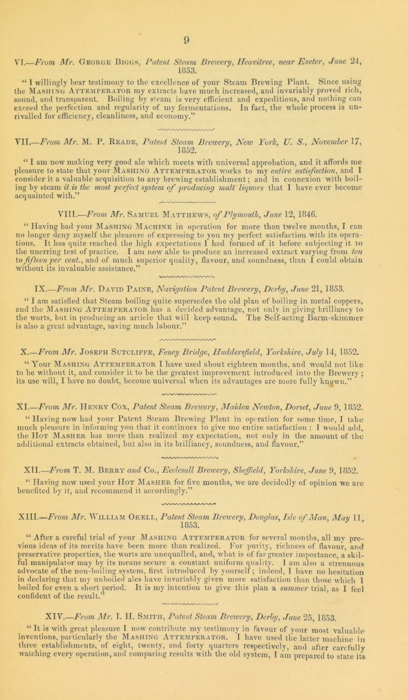 VI.-—From Mr. George Digg.s, Patent Steam Brcivery., ITeavitree, near Exeter, Jane 24, 1»53. “ I willingly bear testimony to the c.\rcllcnco of your Steam Brewing Plant. Since using the Mashing Atteaiperatoh my e.xtracts have much increased, and invariably proved rich, sound, and transparent. Boiling by steam is very efficient and exiieditious, and nothing can exceed the jierfcction and regularity of my fermentations. In fact, the whole pi'ocess is un- rivalled for efficiency, cleanliness, and economy.” VII.—From JMr. M. P. Reade, Patent Steam Breivery, New York, U. S., November 17, 1852. “ I am now making very good ale which meets with universal approbation, and it affords me pleasure to state that your Mashing Attemperator works to my entire satisfactioji, and I consider it a valuable acquisition to any brewing establishment; and in connexion with boil- ing by steam it is the most 'perfect system of producing malt liquors that I have ever become acquainted with.” VIII.—•om Mr. Samuel Matthews, of Plymoidli, June 12, 1846. “ Having had your jMashing jMachine in operation for more than twelve months, I can no longer deny myself the ])leasnre of expressing to you my perfect satisfaction with its opera- tions. It has quite reached the high expectations I had formed of it before subjecting it to the unerring test of practice. I am now able to produce an increased extract varying fi-om ten to fifteen per cent., and of much superior quality, flavour, and soundness, than I could obtain without its invaluable assistance.” IX.—From Mr. David Paine, Navigation Patent Breivery, Derby, June 21, 1853. “ I am satisfied that Steam boiling quite supersedes the old plan of boiling in metal coppers, and the Mashing Attemperator has a decided advantage, not only in giving brilliancy to the worts, but in producing an artiede that will keep sound. The Self-acting Barm-skimmer is also a great advantage, saving much labour.” X.—From Mr. Joseph Sutcliffe, Feney Bridge, Huddersfield, Yorkshire, July 14, 1852. “ Your Mashing Attemperator I have used about eighteen months, and would not like to be without it, and consider it to be the greatest improvement introduced into the Brewery ; its use will, I have no doubt, become universal when its advantages are more fully known.” XI.—From il/r. Henry Cox, Patent Steam Brewery, Maiden Newton, Dorset, June 9, 1852. “ Having now had your Patent Steam Brewing Plant in operation for some time, I take much pleasure in informing you that it continues to give me entire satisfaction : 1 would add, the Hot Masher has more than realized my expectation, not only in the amount of the additional extracts obtained, but also in its brilliancy, soundness, and flavour.” XII.—From T. M. Berry and Co., Ecclesall Brewery, Sheffield., Yorkshire, June 9, 1852. “ Having now used your Hot IMasher for five months, we arc decidedly of opinion we arc benefited by it, and recommend it accordingly.” XIII.—From JMr. William Okell, Patent Steam Brewery, Douglas, Isle of Alan, Alay 11 1853. “ After a careful trial of your Mashing Attemperator for several months, all mv pre- vious ideas of its merits have been more than realized, i’or ]>urity, riebness of flavour, and preservative pro])ertics, the worts are unequalled, and, what is of fai'greater im])ortance, a skil- ful manipulator may by its means secure a constant uniform quality. 1 am also a strenuous advocate of the nou-boiling system, first introduced by yourself; indeed, 1 have no hesitation in declaring that my unboiled ales have invariably given more satisfaction than those which 1 boiled for even a short period. It is my intention to give this plan a summer trial, as I feel confident of the result.” XIV.—From Air. I. II. Smith, Patent Steam Brewery, Derby, June 25, 1853. “ It is with great pleasure T now contribute my testimony in favour of your most valuable inventions, particularly the Mashing Attemperator. I have used tile latter machine in three establishments, of eight, twenty, and forty quarters respectively, and after carefully watching every operation, and comparing results with the old system, 1 am prepared to state its