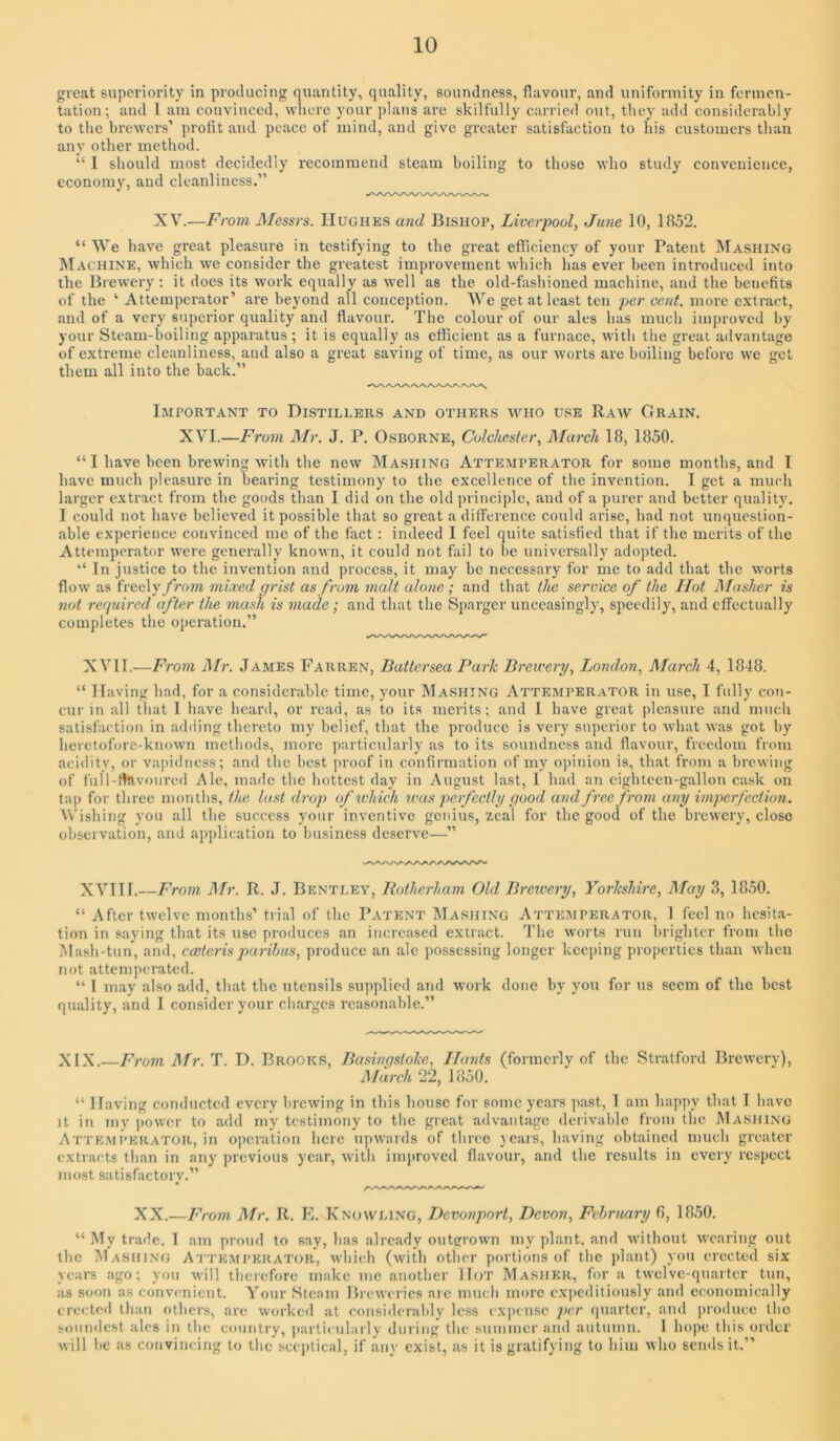 great superiority in producing quantity, quality, soundness, flavour, and uniformity in fermen- tation; and I am convinced, where your plans are skilfully carried out, they add considerably to the brewers’ profit and peace of mind, and give greater satisfaction to his customers than any other method. “ I should most decidedly recommend steam boiling to those who study convenience, economy, and cleanliness.” XV.—From JMessrs. Hughes a7id Bishop, Liverpool, June 10, 1852. “ AVe have great pleasure in testifying to the great efTiciency of your Patent Mashing Machine, which we consider the greatest improvement winch has ever been introduced into the Brewery : it does its work equally as well as the old-fashioned machine, and the benefits of the ‘ Attemperator’ are beyond all conception. AVe get at least ten per cent, more extract, and of a very superior quality and flavour. The colour of our ales has much inqiroved by your Steam-boiling apparatus ; it is equally as efficient as a furnace, witli the great advantage of extreme cleanliness, and also a great saving of time, as our worts are boiling before we get them all into the back.” I.MPORTANT TO DISTILLERS AND OTHERS WHO USE RaW GrAIN. XAH.—From il/r. J. P. Osborne, Colchester, March 18, 1850. “ I have been brewing with the new Mashing Attemperator for some months, and I have much jdeasure in bearing testimony to the excellence of the invention. I get a much larger extract from the goods than I did on the old principle, and of a purer and better quality. I could not have believed it possible that so great a difference could arise, had not unquestion- able experience convinced me of the fact : indeed I feel quite satisfied that if the merits of the Attemperator were generally known, it could not fliil to be universally adopted. “ In justice to the invention and process, it may be necessary for me to add that the worts flow as freely/VoTO mixed grist as from malt alone; and that the service of the Hot Masher is 7iot 7-cquired after the i7iush is 77iude ; and that the Sparger unceasingly, speedily, and effectually completes the operation.” XA’II.—Fro77i Mr. James Farren, Battersea Pa7-k Brewery, London, March 4, 1848. “ Having had, for a considerable time, your Mashing Attemperator in use, I fully con- cur in all that 1 have heard, or read, as to its merits; and 1 have great i)lcasurc and miudi satisfaction in adding thereto my belief, that the produce is very superior to what Mas got by lieretofore-known metliods, more particularly as to its soundness and flavour, freedom from acidity, or vapidness; and the best ]>roof in confirmation of my opinion is, that from a brcMing of fuH-rtnvoured Ale, made the hottest day in August last, 1 had an eighteen-gallon cask on tap for three months, the last drop of which was pe7fccthj good and free f7'07ii a7iy i7/iperfcctio7i. AVishing you all the success your inventive genius, zeal for the good of the breuery, close observation, and application to business deserve—” XAHII.—Froin Mr. R. J. Bentley, Rothei-ham Old Brewe7-y, Yorkshire, May 3, 1850. “ After twelve months’ trial of the Patent Mashing Attemperator, 1 feel no hesita- tion in saying that its use produces an increased extract, d'he worts run brighter from the Mash-tun, and, caster is pa7'ihus, j)roducc an ale ])ossessing longer keeping properties than Mhcn not attemperated. “ 1 may also add, that the utensils supplied and work done by you for us seem of the best quality, and 1 consider your charges reasonable.” XIX.—From il/r. T. D. Brooks, Basingstoke, IJa7its (formerly of the Stratford BroM-cry), March 22, 1850. ” Having conducted every brewing in tliis liouse for some years past, 1 am happy that 1 have It in my ))OM‘cr to add my testimony to the great .advantage derivable from the Mashing Attemperator, in operation here upwards of three years, having obtained much greater extracts th.an in any previous year, M’itli improved flavour, .and the results in every respect most satisfactory.” XX.—F/om Mr. R. E. Knowling, Devonport, Devon, Fvhrua7'y 6, 1850. “jAly trade, 1 .am proud to say, has already outgrown my pi .ant. .and without M'caring out the Ma.Shing Atteaiperator, M'hi(di (with other portions of the plant) yon erected six years ago; you will therefore make me .anotlier Hot Masher, for a tMclve-quarter tun, as Soon as convenient. Your Steam BrcM’cries are mucli more e.\i)cditiously and economically erected than otliers, are worked at considerably less expense per quarter, and produce tbo sonmlest ales in tlie country, )).articularly during the summer and autumn. 1 hope this order Mill be as convincing to the scei)tical, if any exist, as it is gratifying to him mIio sends it.”