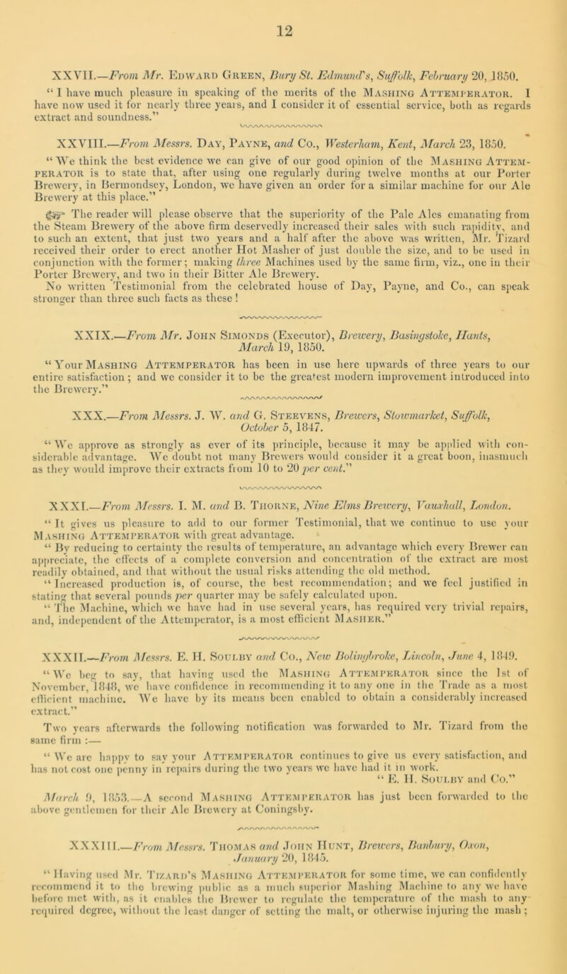 XXVII.—Mr. Edward Green, Bury St. Edmund's, Suffolk, February 20,1850. “ I have much pleasure iu speaking of the merits of the Mashing Attemi-erator. I have now used it for nearly three years, and I consider it of essential service, both as regards extract and soundness.” XXVIII.—From I\Iessrs. Day, Payne, and Co., Westerhum, Kent, March 23, 1850. “We think the best evidence we can give of our good opinion of the Mashing Atte.ai- PERATOR is to state that, after using one regularly during twelve months at our Porter Brewery, in Bermondsey, London, we have given an order for a similar machine for our Ale Brewery at this place.” The reader will please observe that the superiority of the Pale Ales emanating from the Steam Brewery of the above firm deservedly increased their sales witli such ra])idity, and to such an extent, that just two years and a half after the above was written, Mr. Tizard received their order to erect another Hot Masher of just double the size, and to be used in conjunction with the former; making three Machines used by the same firm, viz,, one iu their Porter Brewery, and two in tlieir Bitter Ale Brewery. No written Testimonial from the celebrated house of Day, Payne, and Co., can speak stronger than three such facts as these! XXIX. —From A/r. John Simonds (Executor), Drcicery, Basingstoke, Hants, Marchld, 1850. “ Your Mashing Attemperator has been in use here upwards of three years to our entire satisfaction ; and we consider it to be the greatest modern improvement introduced into the Brewery.” XXX. —From JMessrs. J. W. U7id G. Steevens, Bretcers, Stowmai-kct, Suffolk, October 5, 1847. “We approve as strongly as ever of its principle, because it may be applied with con- siderable aclvantage. Wc doubt not many Brewers would consider it a great boon, inasmuch as tliey would improve their extracts from 10 to 20 ]}er cent. XXXI.—Froin l\fessrs. I. M. a?id B. Thorne, Hine Elms Brciecry, Vaua'hull, Tjondon. “It gives us pleasure to add to our former Testimonial, that we continue to use your Mashing Attemperator with great advantage. “ By reducing to certainty the results of tempeiaturc, an advantage which every Brewer can ap[)rcciate, the effects of a complete conversion and concentration of the extract are most readily obtained, and that without the usual risks attending the old method. “Increased production is, of course, the best recommendation; and we feel justified in stating that several pounds per quarter may be safely calculated upon. “ The Machine, which we have had in use several years, has required very trivial repairs, and, independent of the Attenijierator, is a most efficient Masher.” XXXII.—Froin I\fcssrs. E. II. Soui.hy and Co., Nero Bolimjbrokc, Lincoln, June 4, 184!). “ Wc beg to say, that having used the Ma.shing Attemperator since the 1st of November, 1848, w’e have confidence in recommending it to any one in the Trade as a most efficient machine. We have by its means been enabled to obtain a considerably increased extract.” Two years afterwards the following notification was forwarded to Mr. Tizard from the same firm :— “ Wc arc happv to say your Attemperator continues to give ns every satisfaction, and has not cost one penny in rciiairs during the two years wc have had it in work. “ E. II. Soui.RY and Co.” March 0, 1853.—A second Mashing Attemperator has just been forwarded to the above gentlemen for their Ale Brewery at Coningsliy. XX.XIII.—From Messrs. Thomas a7id John Hunt, B7-eu-crs, Jhmlmry, Oxon, Ja7iu<i7-y 20, 184.5. “ Having used ,\Ir. Tizard’s Mashing Atte.mperator for some time, avc can confidently recommend it to the brewing juiblic as a much suiierior Mashing Machine to any we have before met with, as it enaltles tlic Bicwcr to regulate the temperature of the mash to any required degree, without the least danger of setting the malt, or otherwise injuring the mash ;