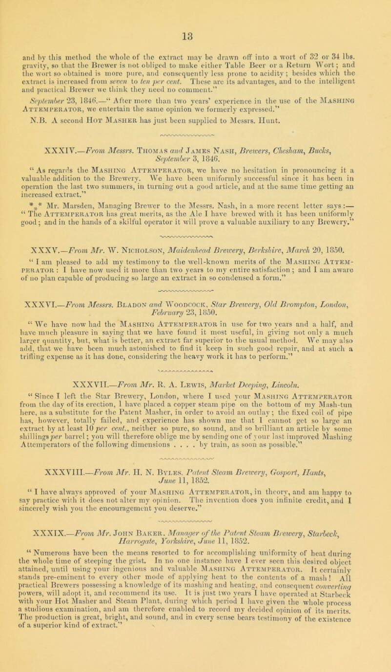 and by this method the whole of tlic extract may he drawn off into a wort of 32 or 34 lbs. gravity, so that the l^rcwer is not obliged to make eitlier Table Beer or a Return Wort; and tlic wort so obtained is more pure, and consequently less prone to acidity; besides which the extract is incicased from seven to ten per cent. These are its advantages, and to the intelligent and practical Brewer we think they need no comment.” September 2^, 184t>.—“ After more than two years’ experience in the use of the IMashing Attemi’krator, we entertain the same opinion Ave formerly expressed.” N.B. A second Hot Masiikr has just been supplied to Messrs. Hunt. XXXIV.—From Messrs. Thomas and James Nash, Brewers, Chesham, Buclis, September 3, 1846. “ As regards the Mashing Attemperator, m’c have no hesitation in pronouncing it a valuable addition to the Brewery. We have been uniformly successful since it has been in operation the last two summers, in turning out a good article, and at the same time getting an increased extract.” ]\Ir. Marsden, Managing BrcAvcr to the Messrs. Nash, in a more recent letter says :— “ The Attemperator has great merits, as the Ale I haA’c brewed with it has been uniformly good; and in the hands of a skilful operator it will prove a valuable auxiliary to any Brewery.” XXXV.—From il/r. W. Nicholson, Maidenhead Brewery, Berkshire, Mareli 20, 1850, “ I am pleased to add my testimony to the Avcll-known merits of the Mashing Attem- perator ; I have noAV used it more than tivo years to my entire satisfaction ; and 1 am aware of no plan capable of producing so large an extract in so condensed a form.” XXXVI.—From Messrs. Bladon and WooncocK, Star Brewery, Old Brompton, London, February 23, 1850. “We have noAv had the Mashing Attemperator in use for two years and a half, and have much ])leasurc in saying that we have found it most useful, in giving not only a much larger quantity, but, what is better, an extract far superior to the usual method. 5Ve may also add, that we have been much astonished to find it keep in such good repair, and at such a trifling expense as it has done, considering the heavy work it has to perform.” XXXVII.—From ]\Ir. R. A. Lewis, Alarket Deejnng, Lincoln. “ Since I left the Star BrevA’ery, London, Avhere I used your Mashing Attemperator from the day of its erection, I have placed a copper steam pijie on the bottom of my Mash-tun here, as a substitute for the Patent Masher, in order to avoid an outlay; the fixed coil of ])ipe has, however, totally failed, and experience has shown me that 1 cannot get so large an extract by at least lO/icr cent., neither so pure, so sound, and so brilliant an artiede by some sbillingsper barrel; you will therefore oblige me by sending one of your last improved Mashing Attemperators of the following dimensions .... by train, as soon as possible.” XXXVIII.—From il/?-. II. N. Byle.s. Patent Steam Breicery, Gosport, Hants, June II, 1852. “ I have always approved of your Ma.shing Attemperator, in theory, and am happy to say practice with it does not alter my opinion. The invention does you infinite credit, and I sincerely Avish you the encouragement you deserve.” XXXIX.—JMr. John Baker. Manager of the Patent Steam Brewery, Starheck, “ Ilarrcjgate, Yorkshire, June 11,0^1132. “ Numerous have been the means resorted to for accomplishing uniformity of heat during the whole time of steeping the grist. In no one instance have I ever seen this desired object attained, until using your ingenious and valuable Mashing Attemperator. It certainly stands pre-eminent to every other mode of a])|)lying heat to the contents of a mash ! All practical BrcAvers possessing a knowledge of its mashing and heating, and consequent converting powers, Avill adopt it, and recommend its use. It is just tAvo years I have operated at Starheck Avith your Hot Masher and Steam Plant, during Avhich period I have given the whole process a studious examination, and am therefore cnal)led to record my decided opinion of its merits. The production is great, bright, and sound, and in every sense bears testimonv of the existence of a superior kind of extract.”