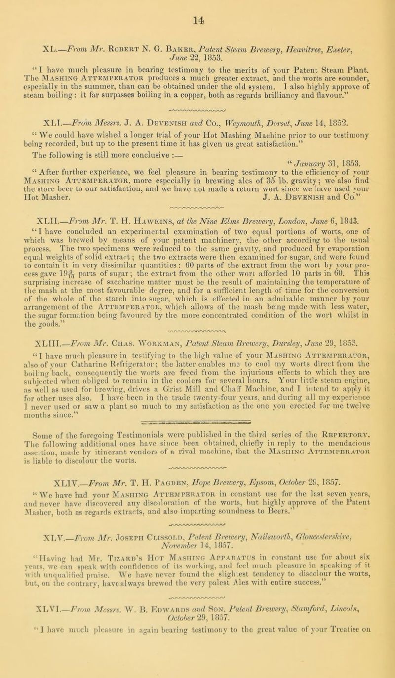 11 XL.—From ]\Ir, Rohert N. G. Baker, Patent Steam Breioery, Ileavitree, Ejceter, June 22, 1J553. “ I liave much pleasure in bcaiing testimony to the merits of your Patent Steam Plant. I'lic IMashing Attemperator produces a mucli greater extract, and the worts are sounder, especially in the summer, than can be obtained under tlie old system. 1 also highly approve of steam boiling; it far surpasses boiling in a copper, both as regards brilliancy and flavour.” XLI.—From A/cssrs. J. A. Devenisii and Co., Weymouth, Dorset, June 14, 1852. “ We could have w ished a longer trial of your Hot Mashing Machine prior to our testimony being recorded, but up to the present time it has given us great satisfaction.” The following is still more conclusive :— ^'January 31, 1853. “ After further experience, we feel pleasure in bearing testimony to the eflficiency of your Mashing Atte.mperator, more especially in brewing ales of 35 lb. gravity; w'e also find the store beer to our satisfaction, and we have not made a return wort since we have used your Hot Masher. J. A. Devenish and Co.” XLII.—From Mr. T. H. Hawkins, at the Nine Elms Brewery, London, June 6, 1843. “ I have concluded an experimental examination of two equal portions of worts, one of which was brewed by means of your patent machinery, the other according to the usual process. The two specimens were reduced to the same gravity, and produced by evaporation equal weights of solid extract; the two extracts were tlien examined for sugar, and were found to contain it in very dissimilar quantities: 60 parts of the extract from the wort by your pro- cess gave lO-pjj parts of sugar; the extract from the other won afforded 10 parts in 60. This surprising increase of saccharine matter must be the result of maintaining the temperature of the mash at the most favourable degree, and for a sutficient length of time for tlie conversion of the whole of the starcli into sugar, which is effected in an admirable manner by your arrangement of the Atte.mperator, which allow’s of the mash being made with less water, the sugar formation being favoured by the more concentrated condition o^ the wort whilst in the goods.” XLIH.—F/ •om Mr. Chas. Work.man, Patent Steam Brewery, Dursley, June 29, 1853. “ I have much pleasure in testifying to the high value of your M.asiiing Attemperator, also of your Catharine Refrigerator; the latter enables me to cool my worts direct from the boiling back, consequently the worts arc freed from the injurious effects to which they arc subjected when obliged to remain in the coolers for several hours. Your little steam engine, as well as used for brewing, drives a Grist Mill and Chaff Machine, and 1 intend to apply it for other uses also. I have been in the trade twenty-four years, and during all my experience 1 never used or saw a plant so much to my satisfaction as the one you creeled for me twelve months since.” Some of the foregoing Testimonials were published in the third series of the Repertory. The following additional ones have since been obtained, chiefly in reply to the mendacious assertion, made by itinerant vendors of a rival machine, that the Mashing Attemperator is liable to discolour the worts. XLIV.—Frowi Mr. T. IT. P AG DEN, Hope Brewery, Epsom, October 29, 1857. ‘‘We have had your Mashing Attemperator in constant use for the last seven ye.ars, and never have discovered any discoloration of the worts, but highly approve of the Patent Masher, both as regards extracts, and also imparting soundness to Beers.” XLV. From Mr. Joseph Cussoi.n, Patent Brewery, Nailsu'orth, Gloucestershire, November 14, 1857. “Having had Mr. Tizarp's Hot Mashing Apparati s in constant use for about six years, we can spcalc with confidence of its working, and fed much pleasure in speaking of it with unqualified praise. We have never found the slightest tendency to discolour the worts, but, on the contrary, have always brewed the very palest Ales with entire success.” XLVI.—From Messrs. W. B. Khwards and Son, Pateiit Brewery, Stamford, Lincoln, October 29, 1857. “ J have much ])leasurc in again bearing testimony to the great value of your Treatise on