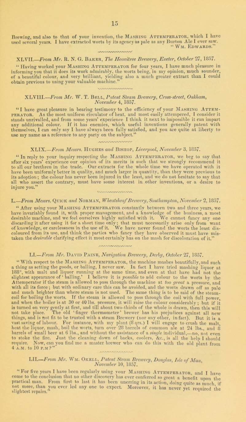 Brewing, and also to that of your invention, the M,\shing Attrmperator, which I have used several years. I liave extracted worts hy its agency as pale as any Burton Ale I ever saw. “ Wm. Edwards.” XLV'^II.—From Mr. R. N. G. Baker, The Heavitree Brewery., Exeter., Ocloher 27, 1857. “ Having worked your Mashing Atteaiperator for four years, I have much pleasure in informing you that it does its work admirably, the worts being, in my opinion, much sounder, of a beautiful colour, and very brilliant, yielding also a mudi greater extract than I could obtain previous to using your valuable machine.” XLVllI.—From Mr. W. T. Bell, Patent Steam Brewery, Cross-street, Oakham, November 4, 1857. “I have great pleasure in hearing testimony to the efficiency of your Mashing Atteiu- PERATOR. As the most uniform circulator of heat, and most easily attempered, I consider it stands unrivalled, and from some years’ experience I think it next to impossible it can impart any additional colour. If it has enemies, which useful inventions generally patent with themselves, I can only say I have always been fully satisfied, and you are quite at liberty to use my name as a reference to any party on the subject.” XLIX.—From Messrs. Hughes and Bishop, Liverpool, November 3, 1857. “ In rejdy to your inquiry respecting the Mashing Attemperator, w'e beg to say that after six years’ e.xperience our opinion of its merits is such that we strongly recommend it to all our brethren in the trade. Our extracts for the whole time we have operated witli it have been uniformly better in quality, and much larger in quantity, than they were previous to its adoption; the colour has never been injured in the least, and we do not hesitate to say that all who assert the contrary, must have some interest in other inventions, or a desire to injure you.” L.—From Messrs. Quick and Norman, Wheatsheaf Brewery, Southajiijdon, November 2,1857. “ After using your Mashing Attemperator constantly betw'een two and three years, we have invariably found it, with proper management, and a knowledge of the business, a most desirable machine, and we feel ourselves higlily satisfied with it. We cannot fancy any one discarding it after using it for a sliort time only; that must necessarily arise only from want of knowledge, or carelessness in the use of it. We have never found the worts the least dis- coloured from its use, and think the parties who fiincy they have observed it must have mis- taken the desirable clarifying effect it most certainly has on the mash for discoloration of it.” LI.—From Air. David Paine, Naviyatmi Brewery, Derby, October 27, 1857. “With respect to the iSIashing Attemperator, the macliine mashes beautifully,and such a thing as setting the goods, or balling, I never saw. In fact I have tried mashing liquor at 188°, with malt and liquor running at the same time, and even at that have had not the slightest appearance of ‘ balling.’ I believe it is jOosszWe to add colour to the worts hy the Attemperator if the steam is allowed to pass through the machine at too yreat a pressure, and with all its force ; but with ordinary care this can be avoided, and the worts drawn off as pale and much brighter than where steam is not used. The same thing is to he said of the steam- coil for boiling the worts. If the steam is allowed to pass through the coil with full power and when the boiler is at .30 or 40 lbs. pressure, it will raise tlie colour considerably ; but if it is turned on very gently at first, and till about two-thirds of the whole is drawn, then this will not take place. The old ‘finger thermometer’ brewer has his prejudices against all new things, and is not fit to be trusted with a steam Brewery (nor any other, in fact). But it is a vast saving of labour. For instance, with my plant (8 qrs.) I \vill engage to crush the malt, heat the liquor, mash, boil the worts, turn over 28 barrels of common ale at 24 lbs., and 8 barrels of small beer at 6 lbs., and without the assistance of a single individual,—no, not even to stoke the fire. Just the cleaning down of backs, coolers, &c., is all the help I should require. Now, can you find me a master brewer who can do this with the old plant from 4 A.M. to 10 P.M ?” LII.—From Mr. Wm. Okell, Patent Steam Brewery, Douqlas, Isle of Man November 10, 1857. “ For five years I have been regularly using your Mashing Attemperator, and I have come to the conclusion that no other discovery has ever conferred so great a benefit upon the practical man. From first to last it has been unerring in its action, doing quite as much if not more, than you ever led any one to expect. Moreover, it has never yet required the slightest repairs.” ^ ‘