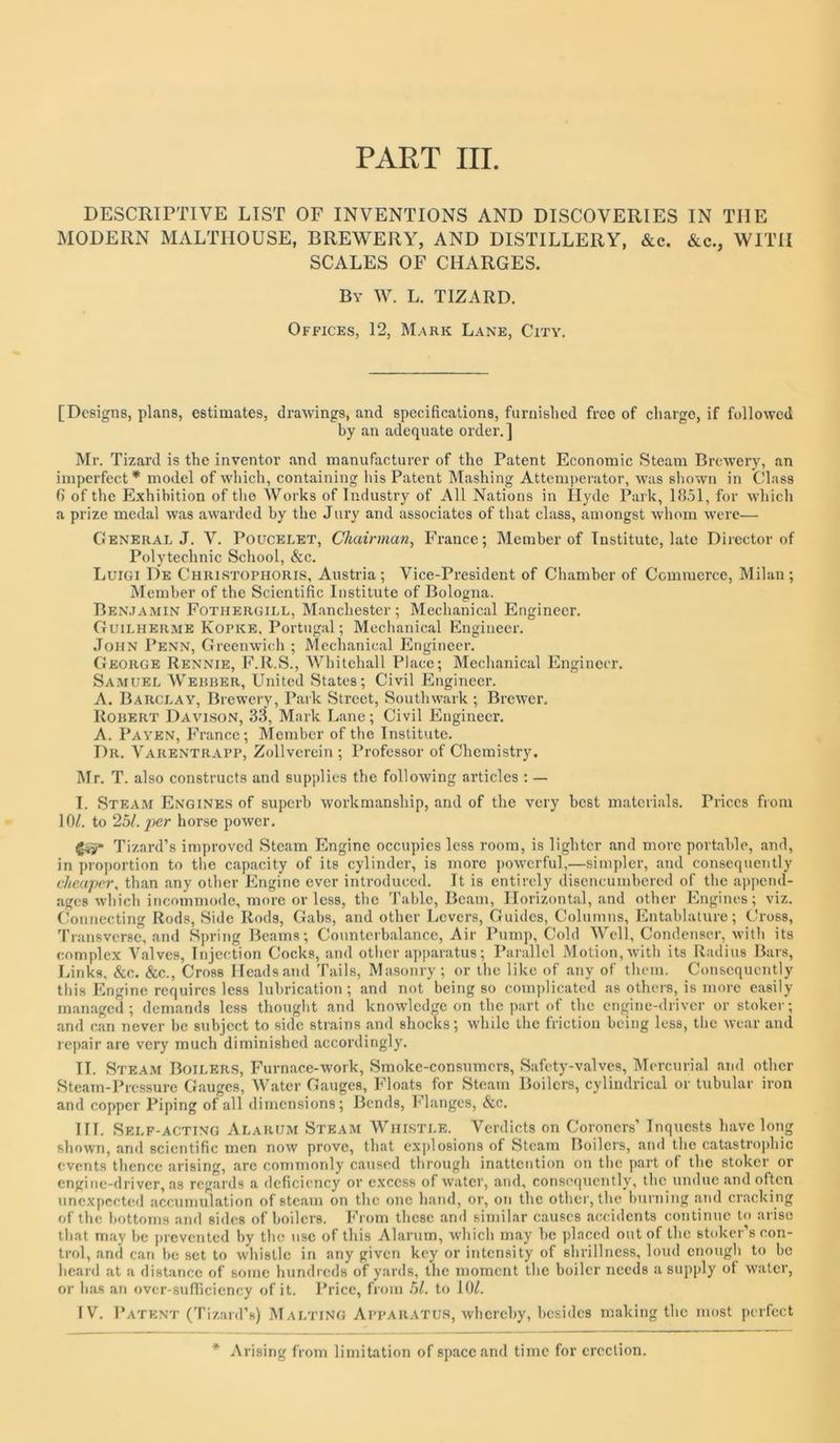 PART III. DESCRIPTIVE LIST OF INVENTIONS AND DISCOVERIES IN THE MODERN MALTIIOUSE, BREWERY, AND DISTILLERY, &c. &c., WITH SCALES OF CHARGES. By W. L. TIZARD. Offices, 12, Mark Lane, City. [Designs, plans, estimates, drawings, and specifications, furnished free of charge, if followed by an adequate order.] Mr. Tizard is the inventor and manufacturer of the Patent Economic Steam Brewery, an imperfect* model of which, containing his Patent Mashing Atteni))erator, was shown in Class f) of the Exhibition of tlie Works of Industry of All Nations in Hyde Park, Idol, for whicli a prize medal was awarded by the Jury and associates of that class, amongst whom were— General J. V. Poucelet, Chairman, France; Member of Institute, late Director of Polytechnic School, &c. Luigi De Christophoris, Austria; Vice-President of Chamber of Commerce, Milan; Member of the Scientific Institute of Bologna. Benjamin Fothergill, Manchester ; Mechanical Engineer. frUiLHERME Kopke, Portugal; Mechanical Engineer. John Penn, Greenwich ; Mechanical Engineer. George Rennie, F.R.S., Whitehall Place; Mechanical Engineer. Samuel Webber, United States; Civil Engineer. A. Barclay, Brewery, Park Street, Southwark ; Brewer, Robert Davison, 33, Mark Lane; Civil Engineer. A. Payen, France; Member of the Institute. Dr. Varentrapp, Zollverein ; Professor of Chemistry. Mr. T. also constructs and supplies the following articles : — I. Steam Engines of superb workmanship, and of the very best materials. Prices from 10/. to 25/. horse power. Tizard’s improved Steam Engine occupies less room, is lighter and more portable, and, in pro])ortion to the capacity of its cylinder, is more powerful,—simpler, and consequently cheaper, than any other Engine ever introduced. It is entirely disencumbered of the append- ages whicb incommode, more or less, the Table, Beam, Horizontal, and other Engines; viz. Connecting Rods, Side Rods, Gabs, and other Levers, Guides, Columns, Entablature; Cross, Transverse, and Spring Beams; Counterbalance, Air Pump, Cold AVcll, Condenser, with its complex Valves, Injection Cocks, and otlicr apparatus; Parallel Motion,with its Radius Bars, Links, &c. &c.. Cross Heads and Tails, Masonry ; or the like of any of them. Consequently this Engine requires less lubrication; and not being so complicated as others, is more easily managed; demands less thought and knowledge on the part of the engine-driver or stoker; and can never be subject to side strains and shocks; while the friction being less, tlic wear and repair are very much diminished accordingly. IT. Steam Boilers, Furnace-work, Smoke-consumers, Safety-valves, INTercurial and other Steam-Pressure Gauges, Water Gauges, Floats for Steam Boilers, cylindrical or tubular iron and copper Piping of all dimensions; Bends, bJanges, &c. TIT. Self-acting Alarum Steam Whistle. Verdicts on Coroners’ Inquests have long shown, and scientific men now prove, that explosions of Steam Boilers, and the catastrophic events thence arising, are commonly caused through inattention on the part ot the stoker or engine-driver, as rcg.ards a deficiency or excess of water, and, consequently, the undue and often unexpected accumulation of steam on the one h.and, or, on the other, the burning and cracking of the bottoms and sides of boilers. From these and similar causes accidents continue to arise that may be ju evented by the use of this Alarum, which may be placed out of the stoker’s con- trol, and can be set to whistle in any given key or intensity of shrillness, loud enough to be heard at a distance of some hundreds of yards, the moment the boiler needs a supply of water, or h.as an over-sufficiency of it. Price, from .5/. to 10/. IV. Patent ('Pizard’s) Malting Ai’faratu.s, whereby, besides making the most perfect * Arising from limitation of space and time for erection.
