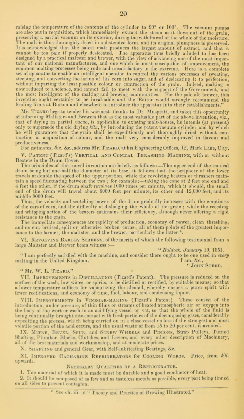 raising the teniperatnrc of the contents of tlie cylinder to 00° or 100°. Tlie vacuum pumps are also put in requisition, which immediately extract the steam as it flows out of the grain, preserving a partial vacuum on its exterior, during the withdrawal of the whole of the moisture. The malt is thus thoroughly dried in a distended form, and its original plumpness is preserved. It is acknowledged that the jialest malt produces the largest amount of extract, and that it cannot be too pale if properly desiccated. The apparatus thus briefly alluded to has been designed by a practical maltster and brewer, with the view of advancing one of the most impor- tant of our national manufactures, and one which is most susceptible of improvement, the common malting processes being rude and unsatisfactory in the extreme. Here is a complete set of apparatus to enable an intelligent operator to control the various processes of sweating, steeping, and converting the farina of his corn into sugar, and of desiccating it to perfection, without imparting the least possible colour or contraction of the grain. Indeed, malting is now reduced to a science, and cannot fail to meet with the support of the Ooverument, and the most intelligent of the malting and brewing communities. For the pale ale brewer, this invention ought certainly to be invaluable, and the Editor would strongly recommend the leading Arms at Burton and elsewhere to introduce the apparatus into their establishments.” Mr. Tizard begs to tender his warmest thanks to Dr. Muspratt, and takes this opportunity of informing Maltsters and Brew'ers that as the most valuable part of the above invention, viz., that of drying in partial vacuo, is applicable to existing malt-houses, he intends (at present) only to supersede the old drying kiln, by introducing the patent vacuum cylinder, and by which he will guarantee that the grain shall be expeditiously and thoroughly dried without con- traction or acquisition of colour, and the malt very considerably improved in flavour and productiveness. For estimates, &c. &c., address Mr. Tizard, at his Engineering Offices, 12, Mark Lane, City. V. Patent (Tizard’s) Vertical and Conical Thrashing Machine, with or without Beaters in the Drum Cover. The principles of this novel invention are briefly as follows:—The upper end of the conical drum being but one-half the diameter of its base, it follows that the periphery of the lower travels at double the speed of the upper portion, while the revolving beaters or thrashers main- tain a speed fluctuating between the two ; for example:—taking the cone at 2 feet one end and 4 feet the other, if the drum-shaft revolves 1000 times per minute, which it should, the small end of the drum will travel about 6000 feet per minute, its other end 12,000 feet, and its middle 9000 feet. Thus, the velocity and scutching power of the drum gradually increases with the emptiness of the ears of corn, and the difficulty of dislodging the whole of the grain ; while the receding and whip])ing action of the beaters maintains their efficiency, although never offering a rigid resistance to the grain. The immediate consequences are rapidity of production, economy of power, clean threshing, and no cut, bruised, split or otherwise broken corns; all of them points of the greatest impor- tance to the farmer, tlie maltster, and the brewer, particularly the latter*. VI. Revolving Barley Screens, of the merits of which the following testimonial from a large Maltster and Brew'cr bears witness :— “ Daldock, January 10, 1851. “ I am perfectly satisfied with the machine, and consider there ought to be one used in every malting in the United Kingdom. I am, &c., “John Steed. “ Mr. W. L. Tizard.” A'll. Improvements in Distillation (Tizard’s Patent). The pressure is reduced on the surface of the wash, low wines, or spirits, to be distilled or rectified, by suitable moans; so that a lower temperature suffices for vapourizing the alcohol, whereby ensues a purer spirit with fewer rectifications, and economy of time, fuel, labour, and condensing liquor. VIII. Improve.ments in Vinegar-making (Tizard’s Patent). These consist of the introduction, under pressure, of thin films or streams of heated atmospheric air or oxygen into the body of the wort or wash in an acidifying vessel or vat, so that the whole of the fluid is being continually brought into contact with fresh ])articlcs of the decomposing gases, considerably expediting the process, which being carried on in a close vessel no loss of the strongest and most volatile portion of the acid occurs, and the usual waste of from 15 to 20 per cent, is avoided. IX. Mitre, Bevel, Spur, and vScrew Wheels and Pinions, Strap Pulleys, Turned Shafting, Plumber Blocks, Clutches, and Levers, and every other description of Machinery, all of the best materials and workmanship, and at moderate prices. X. Shafting and general Gear, with Self-lubricating Bearings, &c. XL Improved Catharine Refrigerators for Cooling Worts. Price, from 30/. upwards. Nkce.ssary Qualities of a Refrigerator. 1. Tnc material of which it is made must be durable and a good conductor of heat, 2. It should be composed of as few and as tasteless metals as possible, every part being tinned on all sides to prevent contagion. * Sec ch. iii. of “ 'I'iicory and Practice of Brewing Illustrated.”