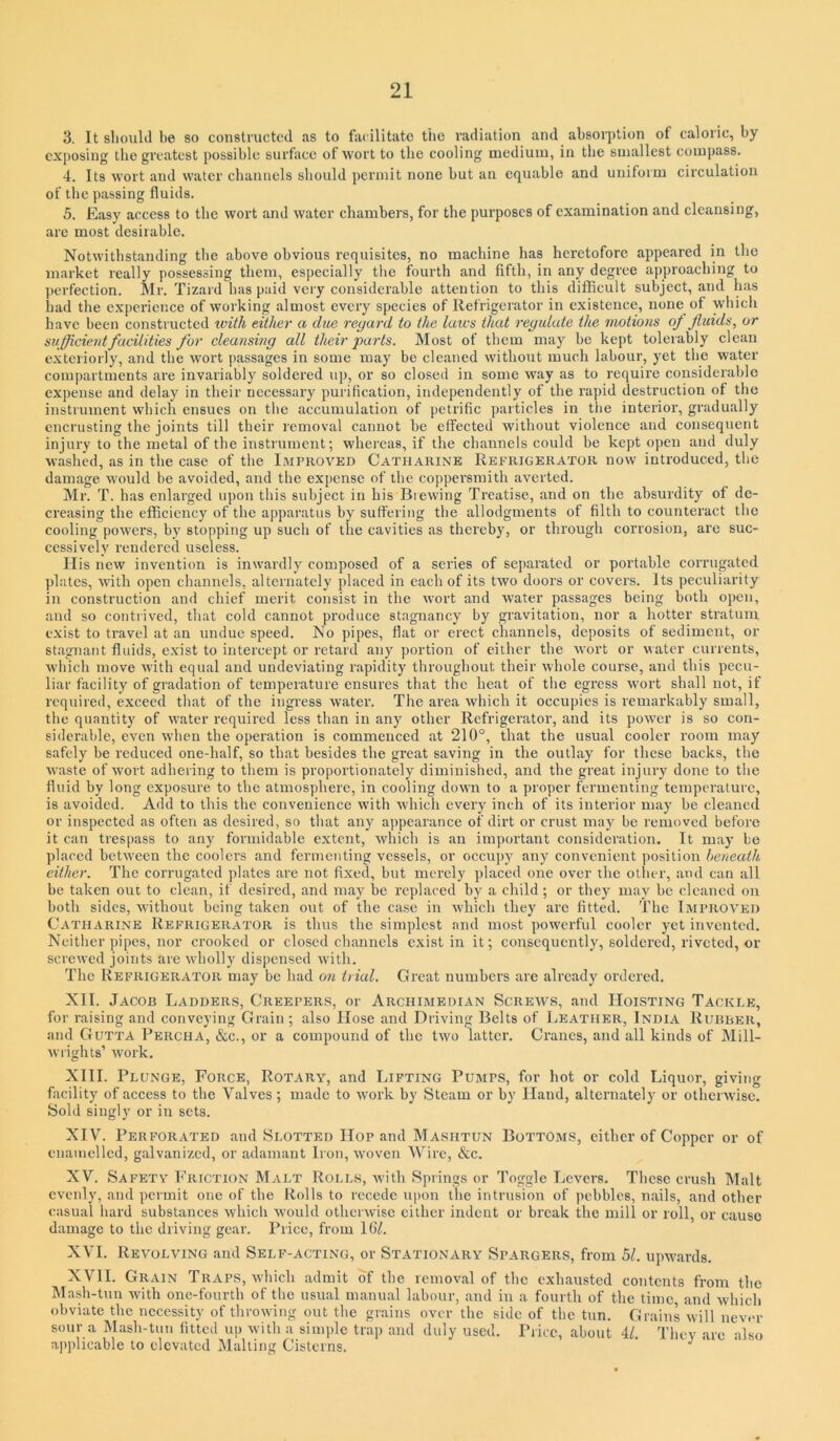 3. It sliould be 80 constructed tis to facilitate the radiation and absorption of caloric, by exposing the greatest possible surface of wort to the cooling medium, in the smallest compass. 4. Its wort and water channels should permit none but an equable and uniform circulation of the passing fluids. 5. Easy access to the wort and water chambers, for the purposes of examination and cleansing, arc most desirable. Notwithstanding the above obvious requisites, no machine has heretofore appeared in the market really possessing them, especially the fourth and fifth, in any degree approaching to perfection. Mr. Tizard has paid very considerable attention to this difficult subject, and has had the experience of working almost every species of Refrigerator in existence, none of which have been constructed ivith either a dm regard to the laws that regidute the motions oj fluids, or sujflcientfacilities for cleansing all their parts. Most of them may be kept tolerably clean exteriorly, and the wort passages in some may be cleaned without much labour, yet the water compartments are invariably soldered uj), or so closed in some way as to require consideralile expense and delay in their necessary purification, independently of the rapid destruction of the instrument which ensues on the accumulation of petrific particles in the interior, gradually encrusting the joints till their removal cannot be effected without violence and consequent injury to the metal of the insti ument; whereas, if the channels could be kept open and duly washed, as in the case of the Improved Catharine Refrigerator now introduced, the damage would be avoided, and the expense of the coppersmith averted. Mr. T. has enlarged upon this subject in his Brewing Treatise, and on the absurdity of de- creasing the efficiency of the apparatus by suffering the allodgments of filth to counteract the cooling powers, by stopping up such of the cavities as thereby, or through corrosion, are suc- cessively rendered useless. His new invention is inwardly composed of a series of separated or portable corrugated plates, with open channels, alternately placed in each of its two doors or covers. Its peculiarity in construction and chief merit consist in the wort and water passages being both open, and so contrived, that cold cannot produce stagnancy by gravitation, nor a hotter stratum exist to travel at an undue speed. No pipes, flat or erect channels, deposits of sediment, or stagnant fluids, exist to intercept or retard any portion of either the wort or water currents, which move Avith equal and undeviating rapidity throughout their whole course, and this pecu- liar facility of gradation of temperature ensures that the heat of the egress wort shall not, if required, exceed that of the ingress water. The area which it occupies is remarkably small, the quantity of water required less than in any other Refrigerator, and its power is so con- siderable, even when the operation is commenced at 210°, that the usual cooler room may safely be reduced one-half, so that besides the great saving in the outlay for these backs, the waste of wort adhering to them is proportionately diminished, and the great injury done to the fluid by long exposure to the atmosphere, in cooling down to a proper fermenting temperature, is avoided. Add to this the convenience with which evei’y inch of its interior may be cleaned or inspected as often as desired, so that any appearance of dirt or crust may be removed before it can trespass to any formidable extent, which is an important consideration. It may be placed between the coolers and fermenting vessels, or occupy any convenient position beneath either. The corrugated plates are not fixed, but merely placed one over the other, and can all be taken out to clean, if desired, and may be replaced by a child ; or they may be cleaned on both sides, without being taken out of the case in which they are fitted. The Improved Catharine Refrigerator is thus the simplest and most powerful cooler yet invented. Neither pipes, nor crooked or closed channels exist in it; consequently, soldered, riveted, or screwed joints are wholly dispensed with. The Refrigerator may be had 07i trial. Great numbers are already ordered. XII. Jacob Ladders, Creepers, or Archimedian Screws, and Hoisting Tackle, for raising and conveying Grain; also Hose and Driving Belts of Leather, India Rubber, and Gutta Percha, «&c., or a compound of the two latter. Cranes, and all kinds of Mill- wiights’ work. XIII. Plunge, Force, Rotary, and Lifting Pumps, for hot or cold Liquor, giving facility of access to the Valves; made to work by Steam or by Hand, alternately or otheiwisc. Sold singly or in sets. XIV. Perforated and Slotted Hop and Mashtun Bottoms, citber of Copper or of enauicllcd, galvanized, or adamant Iron, Avoven Wdre, &c. XV. Safety Friction Malt Rolls, Avith Springs or Toggle Ijcvers. These crush Malt evenly, and permit one of the Rolls to recede upon the intrusion of pebbles, nails, and other casual hard substances Avhich Avould othciAvisc cither indent or break the mill or roll, or cause damage to the driving gear. Price, from 16/. XVI. Revolving and Self-acting, or Stationary Spargers, from bl. upAvards. XVII. Grain Traps, avIhcIi admit of the removal of the exhausted contents from the Mash-tun Avith one-fourth of the usual manual labour, and in a fourth of the time, and Avhich obviate the necessity of throwing out the grains over the side of the tun. Grains Avill never so\ir a Mash-tun fitted up Avith a simple trap and duly used. Price, about 4/ They are also applicable to elevated Mailing Cisterns. ^