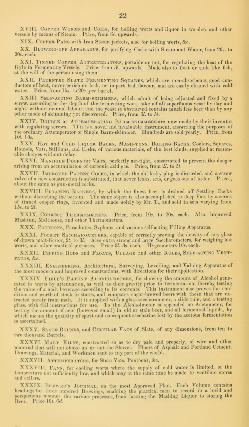 XVIII. CorPKU Wo KIMS and Coils, for boiling worts and liquor in wo idin and oilier vessels by means of Steam. I’rii e, from 07. uiiwards. XIX. Copper Pans with Iron Steam-jackets, also for boiling worts, &e. XX. Blowing-off Appakatps, for inirifying Casks with Steam and Water, from ‘iOs. to 30s'. each. XXI. Tinned Copper Attemperators, portable or not, for regulating the heat of the Gyle in Fermenting Vessels. Price, from ‘dl. upwards. Made also to float or sink like fish, at the will of the person using them. XXII. Patented Slate Fermenting Squares, which are non-absorbents, good con- ductors of heat, never perish or leak, or impart bad flavour, and are easily cleaned with cold water. Price, from 15s. to 20s. joer barrel. XXIII. Self-acting Barm-skimimers, which admit of being adjusted and fixed by a screw, according to the depth of the fermenting wort, take off all superfluous yeast by day and niglit, without manual labour, and the yeast so abstracted contains much less beer than by any other mode of skimming yet discovered. Price, from 3/. to 51. XXIV. Double or Attemperating Barm-skimmers are now made by their inventor with regulating screws. This is a novel and invaluable instrument, answering the purjroses of the ordinary Attemperator or Single Barm-skimmer. Hundreds are sold yearly. Price, from 10/. 10s-. XXV. Hot and Cold Liquor Backs, Mash-tuns, Boiling Backs, Coolers, Squares, Rounds, Vats, Stillions, and Casks, of various materials, of the best kinds, supplied at reason- able charges without delay. XXVI. Manhole Doors for Vats, perfectly air-tight, constructed to prevent the danger arising from an accumulation of carbonic acid gas. Price, from 21. to 51. XXVII. I.MPROVED Patent Cocks, in which the old leaky plug is discarded, and a screw valve of a new construction is substituted, that never leaks, sets, or goes out of order. Prices, about the same as gun-metal cocks. XXVIII. Floating Rackers, by which the finest beer is drained off Settling Backs without disturbing the bottom. The same object is also accomplished in deep Vats by a series of tinned copper rings, invented and made solely by Mr. T., and sold in sets varying from 15s. to 21. XXIX. Correct Thermometers. Price, from 10s. to 20s. each. Also, improved IMashtun, Malthouse, and other Thermometers. XXX. Pontoons, Parachutes, Syphons, and various self acting Filling Apparatus. XXXI. Pot;i<ET Saccharometers, capable of correctly proving the density of .any glass of drawn m.alt-liquor, 21. to 3/. Also extra strong and large Saccharometers, for weighing hot worts, and other practical pin*poses. Price ol. 3s. each. Ilygromctei-s 16s. each. XXXII. Dipping Rods and Floats, Ullage and other Rui.es, Self-acting Vent- plugs, &c. XXXIII. Engineering, Architcctnr.il, Surveying, Levelling, and Valuing Appai-atus of the most modern and improved constructions, with directions for their application. XXXIV. I<'ield’s Patent Alcoholmeters, for showing the amount of Alcohol gene- rated in worts by attenuation, as well as their gravity prior to fennentation, thereby testing the v.alue of a malt beverage according to its contents. This instrument also proves the con- dition and worth of stock in stores, and compares sug.ir-brewed beers with those that are ex- tracted purely from malt. It is sujiplied with a glass saccharometer, a slide rule, and a testing glass, with full instructions for use. To the Alcoholmeter is ajipendcd an Acetometer, for testing the amount of acid (however small) in old or stale beer, and all fermented liquids, by which means the quantity of spirit and consequent saccharine lost by the acetous fermentation is ascertained. XXXV. Slate Rounds, .and Circular Vats of Slate, of any dimensions, from ten to two thous.and B.arrels. XXXVI. Malt Kilns, constructed so as to dry pale and properly, of wire and other material that will not choke up or cut the Shovel. Floors of Asphalt and Portland Cement. Drawings, M.atcrial, .and Workmen sent to any part of the world. XXX VI1. Atte.mperators, for Store Vats, Pontoons, &c. XXX VI11. Fans, for cooling worts where the snp|)ly of cold water is limited, or the tcm])eraturc not sufficiently low, and which may at the same time be made to ventilate stores and cellars. XXXIX. Brewer's .Tournal, on the most Approved Phan. Each Volume contains headings for three hundred Brevvings, enabling the practical m.an to I’ccord in a lucid .and IH-rspicuous manner the various luocesses, from heating the Mashing Liquor to storing the Beer. Price 10s. 6r/.