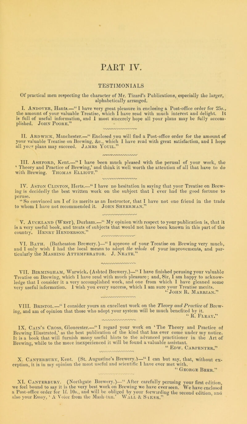 PART IV. TESTIMONIALS Of practical men respecting the character of Mr. Tizard’s Publications, especially the larger, alphabetically arranged. I. Andover, Hants.—“ I have very great pleasure in enclosing a Post-office order for 25s., the amount of your valuable Treatise, which 1 have read with much interest and deliglit. It is full of useful information, and 1 most sincerely hope all your plans may be fully accom- plished. John Poore.” II. Ardvvick, Manchester.—“ Enclosed you will find a Post-office order for the amount of your valuable Treatise on Brewing, &c., which I have read with great satisfaction, and 1 hope all yov plans may succeed. James Youil.” III. Ashford, Kent.—“I have been much pleased with the perusal of your work, the ‘ Theory and Practice of Brewing,’ and think it well worth the attention of all that have to do with Brewing. Thomas Elliott.” IV. Aston Clinton, Herts.—“ I have no hesitation in saying that your Treatise on Brew- ing is decidedly the best written work on the subject that I ever had the good fortune to j)cruse. “ So convinced am I of its merits as an Instructor, that I have not one friend in the trade to whom I have not recommended it. John Sheerman.” V. Auckland (West), Durham.—“ My opinion with respect to your publication is, that it is a very useful book, and treats of subjects that would not have been known in this part of the countiy. Henry Henderson.” VI. Bath. (Batheaston Brewery.)—“ I approve of your Treatise on Brewing very' much, and I only wish 1 had the local means to adopt the whole of your improvements, and par- ticularly the Mashing Attemperator. J. Neate.” VII. Birmingham, Warwick. (Ashted Brewery.)—“ I have finished perusing your valuable Treatise on Brewing, whicli I have read Avith much pleasure; and. Sir, 1 am happy to acknow- ledge that I consider it a veiy accomplished work, and one from which I have gleaned some very useful information. 1 Avish you every success, which 1 am sure your Treatise merits. “John R» Marrian.” VIII. Bristol.—“ I consider yours an excellent work on the Theory and Practice of Bitav- ing, and am of opinion that those Avho adopt your system Avill be much benefited by it. “ R. Fleay.” IX. Cain’s Cross, Gloucester.—‘‘ I regard your AA'ork on ‘ The Theory and Practice of BrcAving Illustrated,’ as the best publication of the kind that has ever come under my notice. It is a book that will furnish many useful hints to the adAnanced practitioner in the Art of BreAvint^, Avhile to the more inexperienced it Avill be found a valuable assistant. ° “ Edav. Carpenter.” X. Canterbury, Kent. (St. Augustine’s BrcAvery.)—“ I can but say, that, without ex- ception, it is in my opinion the most useful and scientific 1 have ever met Avith. ‘‘ George Beer.” XL Canterbury. (Northgate BreAvery.)—“After carefully perusing your first edition, Ave feel hound to say it is the very best work on BrcAving we have ever seen. We have enclosed a Post-office order for 1/. lO.s., and Avill be obliged by your forwarding the second edition and also your Essay, ‘ A Voice from the Mash-tun.’ Wall X Saker.” ’