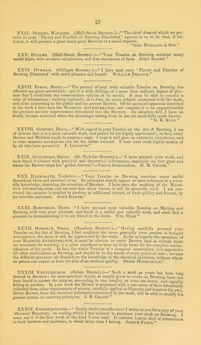 XXIV. Dudley, Worcester. (IIa!l-Stroet Brewery.)—“ Tlie chief demerit which we per- ceive in your ‘ Tluory caiicl Piactice of Brewing Illustrated ’ a])j)ears to us to be that, it lol- lowcd, it will produce a great many good Brewers at a small expense. “ Geo. England & Son.” XXV. Dudley. (Ilall-Street Breweiy.)—“Your Treatise on Breuing contains many useful hints, with accurate calculations, and true statements of facts. John Baker.” XXVI. Durham. (Gilligate Brewery.)—“ I have read your ‘ Theory and Practice of Brewing Illustrated’ with much pleasure and benefit. William Peacock.” XXVII. Epsom, Surrey.—“ The perusal of your truly valuable Treatise on Brewing has afforded me great satisfaction ; and it is with feelings of a more than ordinary degree of plea- sure that I centribute my conscientious opinion of its merits. It may be said to contain a mine of information; treating copiously, as it does, on every subject connected with the trade, and alike interesting to the public and the private Brewer. Of the patented apparatus described in the work I have seen the Mashing Attemperator, and consider it to be unquestionably the greatest moilern improvement introduced into the Brewery. Its adoption wull, I have no doubt, become universal when the advantages arising from its use are more fully made known. King.” XXVIII. Gosport, Hants.—“With regard to your Treatise on the Art of Brewing, I am of opinion that it is a most valuable work, and cannot be too highly appreciated ; in fact, every Brewer and Maltster ought to possess a copy. I hope it will gain an extensive circulation, and in some measure recompense you for the talent evinced. 1 hear your work higlily spoken of by all who have perused it. E. Goodeve.” XXIX. Guildford, Surrey. (St. Nicholas Brewery.)—“I have perused your work, and have found it abound with practical and theoretical information, especially on that great end where the Brewer reaps his ‘ golden harvest!’—1 mean fermentation. G. M. Crook.” XXX. Harrogate, Yorkshire.—“Your Treatise on Brewing contains many useful theoretical liints and practical rules. Its principles clearly appear to liave reference to a scien- tific knowledge, deserving the attention of Brewers. I have seen the working of the Mash- tun Attemperator, and am sure that when known it will be generally used. I am con- vinced the operator is enabled to produce an additional extract, of finer quality and flavour, by its valuable assistance. John Baker.” XXXI. Horndean, Hants. “I have perused your valuable Treatise on Malting and Brewing with very great pleasure, and tliink it a useful and valuable work, and shall feel a pleasure in recommending it to any friend in the trade. Wm. Wise.” XXXII. Horsham, Sussex. (Horsham Breweiy.)—“Having carefully perused your Treatise on the Art of Brewing, I feel confident the more generally your process is brought into practice, tlic more it will be appreciated by the trade. As fivr as regards the operation of your Mashing Atteaiperator, it must be obvious to every Brewer, that as cert.ain heats arc necessary for mashing, it is quite expedient to keep up those heats for the complete saccha- rification of the goods. In fact, the whole Treatise is a complete masterpiece, and supersedes all other publications on Brewing, and should be in the hands of every practical man ; because the different processes are founded on the knowledge of the chemical operation, without W’hich no person can expect to have his ales of an uniform quality. Drew Honeywood.” XXXHI. Kettleburgii. (Deben Brewery.)—“ Such a work as yours has been Ion desired by Brewers ; for mere practical details, as usually given in works on Brewing, have not been found to answer the purpose, succeeding in one locality, or even one house, and signally failing in another. In your book the Brewer is presented with a vast array of facts laboriously collected from other departments of science, carefully applied to illustrate and improve his own Every Brewer, from the chemical information contained in the work, will be able to modify his present system on unerring principles. J. B. Grant.” XXXIV. Kidderminster.—“ Nearly twelvemonths since I wrote to you for a copy of your ‘Brewers’ Repertory,’ on reading which I was induced to purchase your work on Brewing. I must say it is the best work of the kind I ever read. It contains a great deal of information to both brewers and maltsters, to which latter class I belong. Joseph Flind.”
