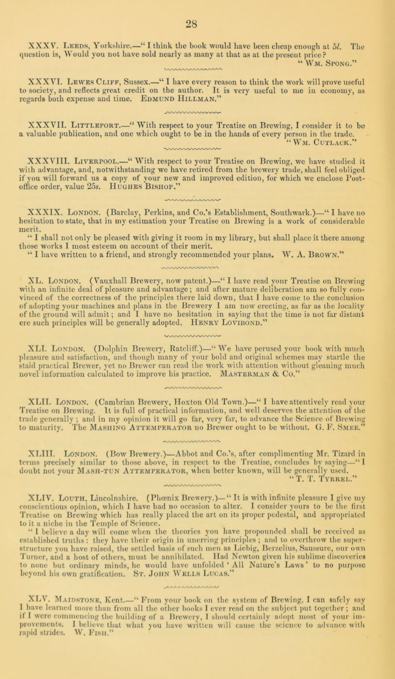 XXXV. liKEDS, Yorksliirc.—“ I think the hook woulJ have been cheap enoiigli at 51. Tlie question is, Would you not have sold nearly as many at that as at the present price? “ \Vm. Spong.” XXXVI. Lewes Cliff, Sussex.—“ I have every reason to think the work will prove useful to society, and reflects great credit on the author. It is very useful to me in economy, as regards both expense and time. Edmund Hillman.” XXXVII. Littleport.—“ With respect to your Treatise on Brewing, I consider it to bo a valuable publication, and one which ought to be in the hands of every ])crson in the trade. “ Wm. C utlack.” XXXVIII. Liverpool.—“ With respect to your Treatise on Brewing, we have studied it with advantage, and, notwithstanding we have retired from the brewery trade, shall feel obliged if you will forward us a copy of your new and improved edition, for which we enclose I’ost- oflBce order, value 25s. Hughes Bishop.” XXXIX. London. (Barclay, Perkins, and Co.’s Establishment, Southwark.)—“ I have no hesitation to state, that in my estimation your Treatise on Brewing is a work of considerable merit. ”■ I shall not only be pleased with giving it room in my library, but shall place it there among those works I most esteem on account of their merit. “ I have written to a friend, and strongly recommended your plans. AV. A. Brown.” XL. London. (Vau.xhall Brewery, now patent.)—“ I have read your Treatise on Brewing with an infinite deal of pleasure and advantage; and after mature deliberation am so fully con- vinced of the correctness of the principles there laid down, that I have come to the conclusion of adopting your machines and plans in the Brewery I am now erecting, as far as the locality of the ground will admit; and I have no hesitation in saying that the time is not far distant ere such principles will be generally adopted. Henry Lovidond.” XLI. London. (Dolphin Brewery, Ratcliff.)—“ AVe have perused your book with much ])leasure and satisfaction, and though many of your bold and original schemes may startle the staid practical Brewer, yet no Brewer can read the work with attention without gleaning much novel information calculated to improve his practice. Masterman & Co.” XLII. London. (Cambrian Brewery, Hoxton Old Town.)—“ I have attentively read your Treatise on Brewing. It is full of practical information, and well deserves the attention of the trade generally ; and in my opinion it will go far, very far, to advance the Science of Brewing to maturity. The Mashing Attemperator no Brewer ought to be without. G. F. Smee.” XLIII. London. (Bow Brewery.)—Abbot and Co.’s, after complimenting Air. Tizard in terms precisely similar to those above, in respect to the Treatise, concludes by saying—“1 doubt not your Mash-tun Attemperator, when better known, will be generally used. “ T. T. Tvrrel.” XLIV. Louth, Lincolnshire. (Phoenix Brewery.)—“ It is with infinite pleasure I give my conscientious opinion, which I have had no occasion to alter. I consider yours to be the first Treatise on Brewing which has really placed the art on its proper pedestal, and appropriated to it a niche in the Temple of Science. “ I believe a day will come when the theories you have propounded shall be received as established truths : they have their origin in unerring princiidcs ; and to overthrow the su])cr- structurc you have raise<l, the settled basis of such men as Liebig, Bcr/.clius, Saussure, our own Turner, and a host of others, must be annihilated. ILad Newton given his sublime discoveries to none but ordinary minds, he would have unfolded ‘ All Nature's Laws’ to no purpose beyond his own gratifieation. St. John AVells Lucas.” yx /*./x /vyv /\/xyx /v/ XLV. Maid.stone, Kent.—“ From your book on the system of Brewing, I can safely say I have learned more than from .all the other books 1 ever read on the subject put together; and it I were commencing the building of a Brewery, 1 should certainly ado|)t most of your im- ])iovcments. I believe tliat what you have written will cause the science to advance with rajiid strides. AV. Fish.”