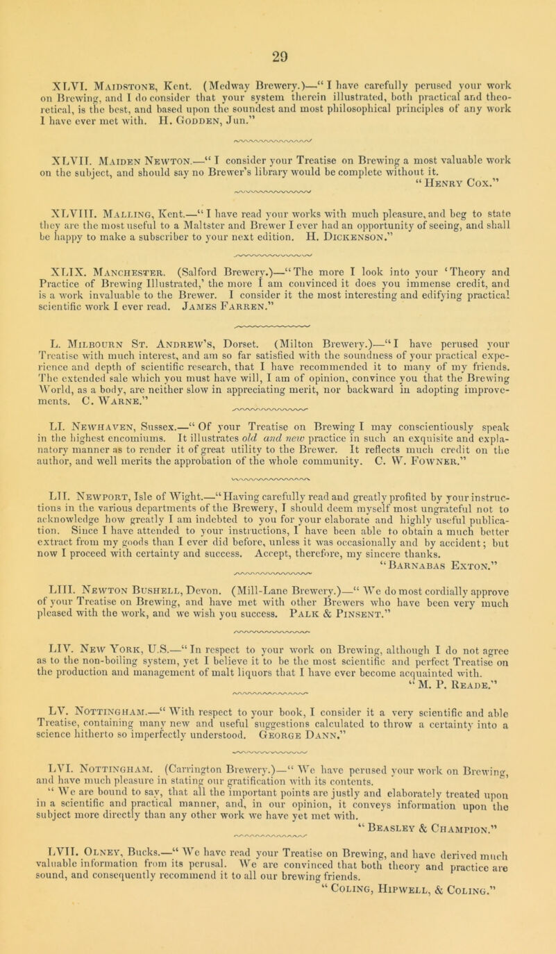 XTjVI. Maidstone, Kent. (Medway Brew'ery.)—“ I have carefully pcnieed your work on lircwiiipf, and I do consider that your system therein illustrated, both practical and tlico- retieal, is the best, and based upon the soundest and most philosophical principles of any work 1 have ever met with. H. Godden, Jun.” XTiVII. Maiden Newton.^—“ I consider your Treatise on Brewing a most valuable work on the subject, and should say no Brewer’s library would be complete without it. “ Henry Cox.” XLVIIT. Malling, Kent.—“I have read your works with much pleasure,and beg to state they are the most useful to a Maltster and Brewer I ever had an opportunity of seeing, and shall be h.appy to make a subscriber to your next edition. H. Dickenson.” XLTX. Manchester. (Salford Brewery.)—“The more I look into your ‘Theory .and Practice of Brewing Illustrated,’ the more I am convinced it does you immense credit, and is a work invaluable to the Brewer. I consider it the most interesting and edifying practical scientific work I ever read. James Farren.” L. Milbourn St. Andreiv’s, Dorset. (Milton Brewery.—“I have perused your Treatise with much interest, and am so far satisfied with the soundness of your pi’actical expe- rience and depth of scientific research, that I have recommended it to many of my friends. The extended sale wliich you must have will, I am of opinion, convince you that the Brewing World, as a body, are neither slow in appreciating merit, nor backward in adopting improve- ments. C. Warns.” TJ. Neiyhaven, Sussex.—“ Of your Treatise on Brewing I may conscientiously speak in the highest encomiums. It illustrates old and new practice in such an exquisite and expla- natory manner as to render it of great utility to the Bi’ewer. It reflects much credit on the author, and well merits the approbation of the whole community. C. VV. Fowner.” Lll. Newport, Isle of Wight.—“Having carefully read and greatly profited by your instruc- tions in the various departments of the Brewery, I should deem myself most ungrateful not to acknowledge how greatly I am indebted to you for your elaborate and highly useful publica- tion. Since I have attended to your instructions, 1 have been able to obtain a much better extract from my goods than I ever did before, unless it was oecasion.ally and by accident; but now I proceed with certainty and success. Accept, therefore, my sincere thanks. “Barnabas Exton.” LHI. Newton Bushell, Devon. (Mill-Lane Brewery.)—“ We do most cordially approve of your Treatise on Brewing, and have met with other Brewers wdio have been very much pleased with the work, and we wish you success. Palk & Pinsent.” LIV. New York, U.S.—“In respect to your work on Brewing, although I do not agree as to the non-boiling system, yet I believe it to be the most scientific and perfect Treatise on the production and management of malt liquors that I have ever become acquainted with. “ M. P. Reade.” LV. Nottingham.—“ With respect to your book, I consider it a very scientific and able Treatise, containing many new and useful suggestions calculated to throw a certainty into a science hitherto so imperfectly understood. George Dann.” LVI. Nottingham. (Carrington Brewery.)—“ We have perused your work on Browing, and have much pleasure in stating our gratification with its contents. ' ’ “ W’e are bound to say, that all the important points are justly and elaborately treated upon in a scientific and practical manner, and, in our opinion, it conveys information upon the subject more directly than any other work we have yet met with. “ Beasley & Champion.” LVII. Olney, Bucks.—“ We have read your Treatise on Brewing, and have derived much valuable information from its perusal. We are convinced that both theory and practice are sound, and consequently recommend it to all our brewing friends. “ Coding, PIipwell, & Coding.”