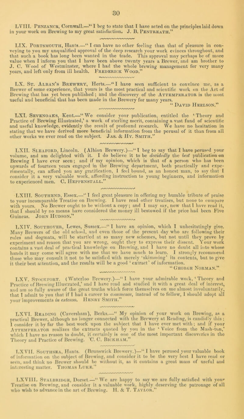 LVIII. Penzanch, Cornwall.—“ I bog to state that 1 have acted on the principles laid down in your work on Bi-ewing to my great satisfaction. J. B, PentkeaTH.” LTX. Portsmouth, Hants.—“ I can have no other feeling than that of pleasure in con- veying to you my unqualified approval of the deep research your work evinces tliroughout, and that such a book has long been wanted in the trade. This aj)proval may perhaps be of more value when I inform you that 1 have been above tw'onty years a Brewer, and am brother to J. C. Wood of Westminster, where I had the whole brewing management for very many yeai’s, and left only from ill health. Frederick Wood.” LX. St. Alban’s Brewery, Herts.—“ I have seen sufficient to convince me, as a Brewer of some experience, that yours is the most practical and scientific work on the Art of Brewing that has yet been published; and the discovery of the Attemperator is the most useful and beneficial that has been made in the Brewery for many years. “ David Heelson.” LXI. Sevenoaks, Kent.—“ Wo consider your publication, entitled the ‘ Theory and Practice of Brewing Illustrated,’ a work of sterling merit, coniaining a vast fund of scientific and useful knowledge, evidently the result of profound research. We have no hesitation in stating that w’c have derived more beneficial information from the perusal of it than from all other works we ever read on the subject. Jas. & Hy. Smith.” LXII. Sleaford, Lincoln. (Albion Brew’ery.)—“I beg to say that I have perused your volume, and am delighted with it. I do believe it to be decidedly the best jjublication on Brewing I have ever seen; and if my opinion, which is that of a person who has been upwards of fourteen years engaged in the Brewing department, both practically and expe- rimentally, can afford you any gratification, I feel hound, as an honest man, to say that 1 consider it a very valuable work, affording instruction to young beginuers, and information to expei’ienced men. C. Heppenstall.” LXIII. Southend, Essex.—” T feel great pleasure in offering my humble tribute of praise to your incomparable Ti’catise on Brewing. I have read other treatises, but none to eoin]>are with yours. No Brew’er ought to be without a copy; and 1 may say, now that 1 have read it, that I should by no means have considered the money ill bestowed if the price had been Five Guineas. John Hudson.” IjXTV. Southover, Lewes, Sussex.—“ I have an opinion, which I unhesitatingly give. Many Brewers of the old school, and even those of the present day who are following their rules and dogmata, will be startled at so many new schemes, but not until they prove by experiment and reason that you are wrong, ought they to express their dissent. Your work contains a vast deal of practical knowledge on Brewing, and I have no doubt all into whose hands it may come will agree with me that we have much to learn. I strongly recommend those who may consult it not to be satisfied with merely ‘skimming’ its contents, but to give it their best attention, and the results will be a good ‘ extract’ of information. “George Norman.” LXV. Stockport. (Waterloo Brewery.)—“I have your admirable work,‘Theory and Practice of Brewing Illustrated,’and I have road and studied it with a gre.at deal of interest, and .am so fully aware of the great truths which force themselves on me almost involuntarily, that I admit to you that if I had a career to commence, instead of to follow, 1 should adopt all your improvements in e,ttenso. Henry Smith.” LXVI. Reading (Caversham), Berks.—“ My opinion of your work on Brewing, as a practical Brewer, although no longer connected with the Brewery at Reading, is candidly this : 1 consider it by far tbe best work upon the sulqect that I have ever met with ; and if your Attemperator realizes the extracts quoted by you in the ‘ Voice from the Mash-tun,’ which I have no reason to doubt, it certainly is one of the most imj)ortant discoveries in the Theory and Practice of Brewing. C. C. Bickham.” liXVlI. SouTiLSEA, Hants. (Brunswick Brewery.)—“1 have perused your valuable book of information on the subject of Browing, and consider it to be the very l>est I have read or seen, and think no Brewer should he. without it, as it cont:iins a great ujass of useful and interesting matter. Thomas liUKE.” LX VIII. Stalhridge, Dorset.—“We are happy to say we arc fully satisfied with you** Treatise on Brewing, and consider it a valuable work, liighly deserving the patronage of all who wish to advance in the art of Brewing. II. A T. Taylor.”