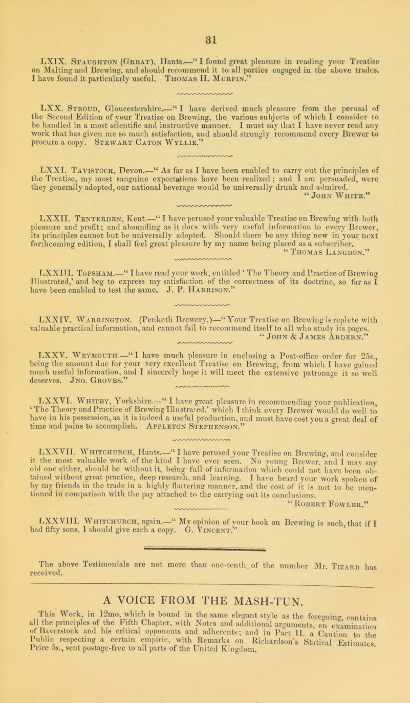 LXTX. Staughton (Orkat), Hants.—“ I found groat pleasure in reading your Treatise on Malting and Brewing, and sliould roconnnend it to all parties engaged in tlie above trades. I have found it particularly useful. Thomas II. Murfin.” LXX. Stroud, Gloucestershire.—“ I have derived much pleasure from the perusal of the Second Edition of your Treatise on Brewing, the various subjects of which I consider to be handled in a most scientific and instructive manner. I must say that I have never read any work that lias given me so much satisfaction, and should sti’ongly recommend every Brewer to procure a copy. Stewart Caton Wyllie.” LXXI. Tavistock, Devon.—“ As far as I have been enabled to carry out the princijdes of tlie Treatise, my most sanguine expectations have been realized ; and I am persuaded, were they generally adopted, our national beverage would bo universally drunk and admired. “ John White.” LXXII. Tenterden, Kent.—“I have perused your valuable Treatise on Brewing with both pleasure and profit; and abounding as it does with very useful information to every Brewer, its principles cannot but be universally adopted. Should there be any thing new in your next forthcoming edition, I shall feel great pleasure by my name being placed as a subscriber. “ Thomas Langdon.” LXXITI. Topsham.—“ I have read your work, entitled ‘ The Theory and Practice of Brewing Illustrated,’and beg to express my satisfaction of the correctness of its doctrine, so far as I have been enabled to test the same. J. P. Harrison.” LXXIV. Warrington. (Penketh Brewery.)—“Your Treatise on Brewing is replete with valuable practical information, and cannot fail to recommend itself to all who study its pages. “ John & James Ardern.” LXXV. Weymouth.—“I have much pleasure in enclosing a Post-office order for being the amount due for your very excellent Treatise on Brewing, from which 1 have gained much useful information, and I sincerely hope it will meet the extensive patronage it so well deserves. Jno. Groves.” ° LXXVI. Whitby, Yorkshire.—“ I have gi’oat pleasure in recommending your publication, ‘ The Theory and Practice of Brewing Illustrated,’ which T think every Brewer would do well to have in his possession, as it is indeed a useful production, and must have cost you a great deal of time and pains to accomplish. Appleton Stephenson.” LXXVH. Whitchurch, Hants,—“ I have perused your Treatise on Brewing, and consider it the most valuable work of the kind I have ever seen. No young Brewer, and I mav say old one either, should be without it, being full of information which could not have been ob- tained without great practice, deep research, and learning. I have heard your work spoken of by my friends in the trade in a highly flattering manner, and the cost of it is not to be men- tioned in comparison with the pay attached to the carrying out its conclusions. “ Robert Fowler.” LXX VIII. Whitchurch, again.—“ My opinion of your book on Brewing is such, that if I had fifty sons, I should give each a copy. G. Vincent.” ’ The above Testimonials are not more than one-tenth, of the number Mr. Tizard has received. A VOICE FROM THE MASH-TUN. This Work, in 12mo, which is bound in the same elegant style as the forecroing contains all the principles of the Fifth Chapter, with Notes and additional arguments an examination ofBaverstock and his critical opponents and adherents; and in Part 11 a Caution to the Public respecting a certain empiric, with Remarks on Richardson’s Statical Estimates Price 5s., sent postage-free to all parts of the United Kingdom,