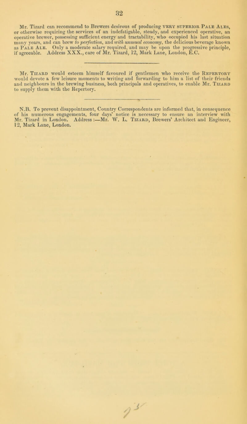 Mr. Tizarcl can recommend to Brewers desirous of producing very superior Pale Ales, or otiicrwise requiring the services of an indefatigable, steady, and experienced operative, an operative brewer, possessing sufficient energy and tractability, who occupied his last situation many years, and can brew to perfections &X)Awithumisiial economy, the delicious beverage known as Pale Ale. Only a modemte salary required, and may be upon the progressive principle, if agreeable. Address XXX., care of Mr. Tizard, 12, Mark Lane, London, E.C. Mr. Tizard would esteem himself favoured if gentlemen who receive the Repertory would devote a few leisure moments to writing and foiAvarding to him a list of their friends and neighbours in the brewing business, both principals and operatives, to enable IMr. Tizard to supply them with the Repertory. N.B. To prevent disappointment. Country Correspondents arc informed that, in consequence of his numerous engagements, four days’ notice is necessary to ensure an interview with Mr. Tizard in London. Address :—Mr. W. L. Tizard, Brewers’ Architect and Engineer, 12, Mark Lane, London. /