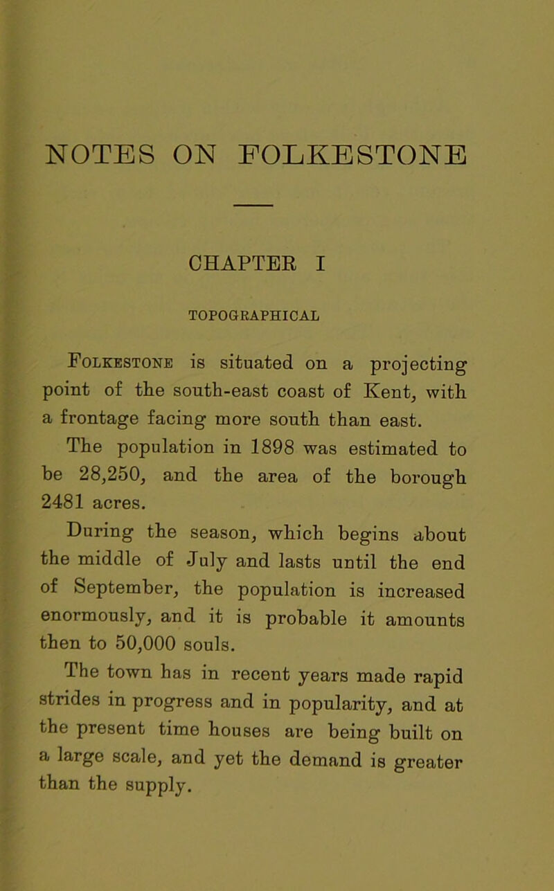 CHAPTER I TOPOGRAPHICAL Folkestone is situated on a projecting point of the south-east coast of Kent, with a frontage facing more south than east. The population in 1898 was estimated to be 28,250, and the area of the borough 2481 acres. During the season, which begins about the middle of July and lasts until the end of September, the population is increased enormously, and it is probable it amounts then to 50,000 souls. The town has in recent years made rapid strides in progress and in popularity, and at the present time houses are being built on a large scale, and yet the demand is greater than the supply.