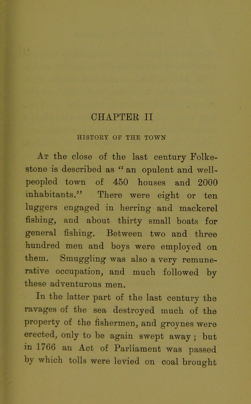 HISTORY OF THE TOWN At the close of the last century Folke- stone is described as “an opulent and well- peopled town of 450 houses and 2000 inhabitants.” There were eight or ten luggers engaged in herring and mackerel fishing, and about thirty small boats for general fishing. Between two and three hundred men and boys were employed on them. Smuggling was also a very remune- rative occupation, and much followed by these adventurous men. In the latter part of the last century the ravages of the sea destroyed much of the property of the fishermen, and groynes were erected, only to be again swept away ; but in 1766 an Act of Parliament was passed by which tolls were levied on coal brought