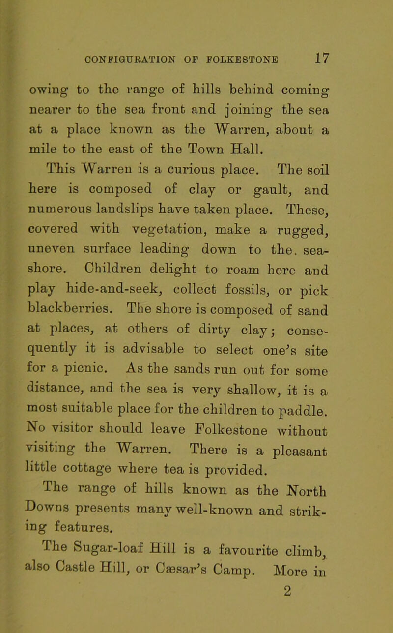 owing to tlie range of hills behind coming nearer to the sea front and joining- the sea at a place known as the Warren, about a mile to the east of the Town Hall. This Warren is a curious place. The soil here is composed of clay or gault, and numerous landslips have taken place. These, covered with vegetation, make a rugged, uneven surface leading down to the. sea- shore. Children delight to roam here and play hide-and-seek, collect fossils, or pick blackberries. The shore is composed of sand at places, at others of dirty clay; conse- quently it is advisable to select one’s site for a picnic. As the sands run out for some distance, and the sea is very shallow, it is a most suitable place for the children to paddle. No visitor should leave Folkestone without visiting the Warren. There is a pleasant little cottage where tea is provided. The range of hills known as the North Downs presents many well-known and strik- ing features. The Sugar-loaf Hill is a favourite climb, also Castle Hill, or Cassar’s Camp. More in 2