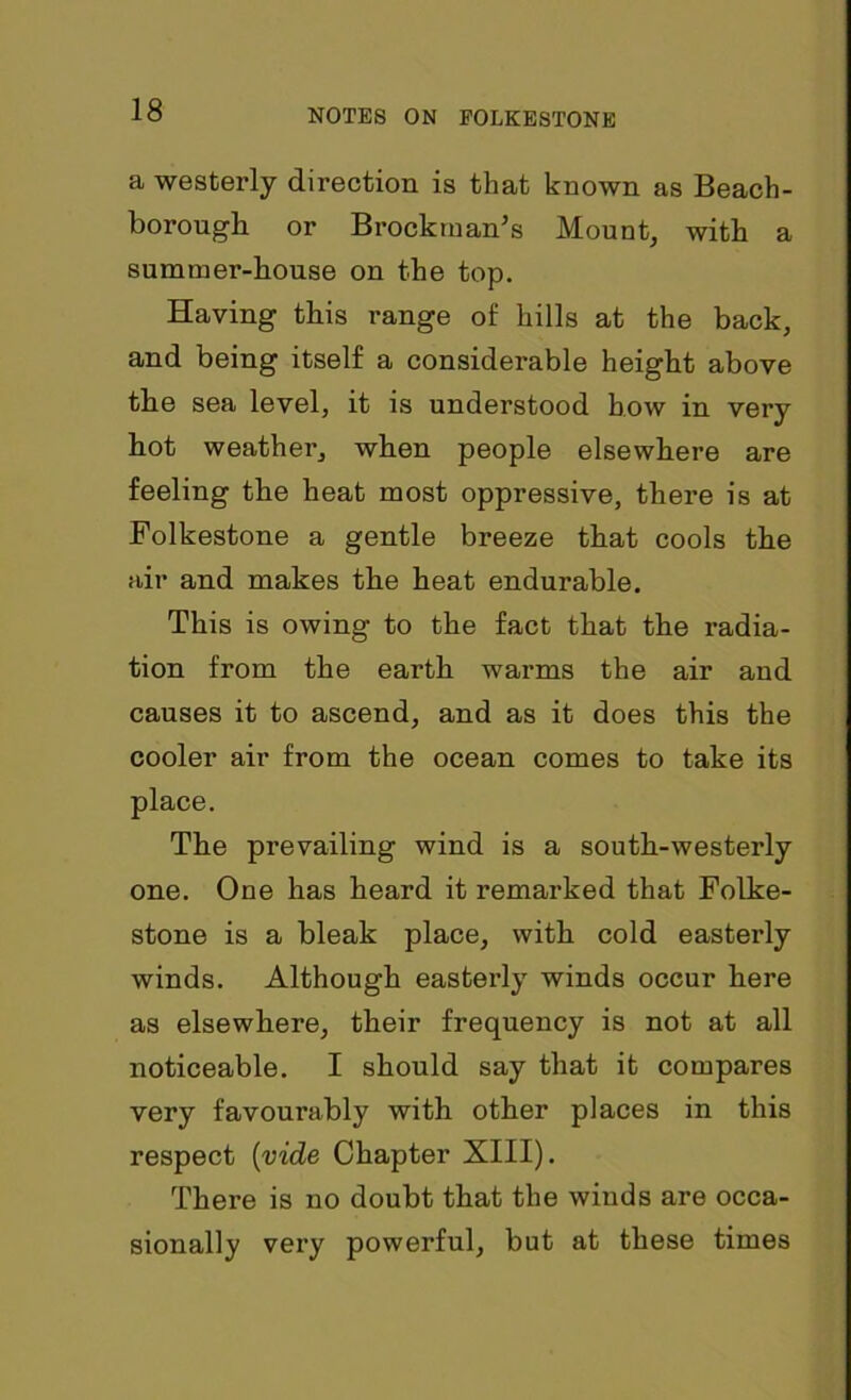 a westerly direction is that known as Beach- borough or Brockman's Mount, with a summer-house on the top. Having this range of hills at the back, and being itself a considerable height above tbe sea level, it is understood bow in very bot weather, when people elsewhere are feeling the heat most oppressive, there is at Folkestone a gentle breeze that cools the air and makes the heat endurable. This is owing to the fact that the radia- tion from the earth warms the air and causes it to ascend, and as it does this the cooler air from the ocean comes to take its place. The prevailing wind is a south-westerly one. One has heard it remarked that Folke- stone is a bleak place, with cold easterly winds. Although easterly winds occur here as elsewhere, their frequency is not at all noticeable. I should say that it compares very favourably with other places in this respect (vide Chapter XIII). There is no doubt that the winds are occa- sionally very powerful, but at these times
