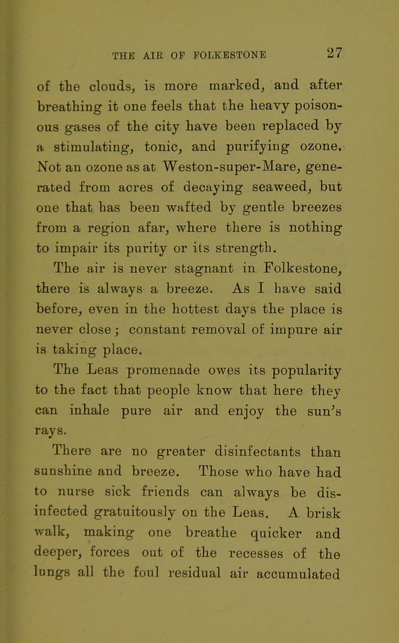 of the clouds, is more marked, and after breathing it one feels that the heavy poison- ous gases of the city have been replaced by a stimulating, tonic, and purifying ozone. Not an ozone as at Weston-super-Mare, gene- i*ated from acres of decaying seaweed, but one that has been wafted by gentle breezes from a region afar, where there is nothing to impair its purity or its strength. The air is never stagnant in Folkestone, there is always a breeze. As I have said before, even in the hottest days the place is never close; constant removal of impure air is taking place. The Leas promenade owes its populai-ity to the fact that people know that here they can inhale pure air and enjoy the sum’s rays. There are no greater disinfectants than sunshine and breeze. Those who have had to nurse sick friends can always be dis- infected gratuitously on the Leas. A brisk walk, making one breathe quicker and deeper, forces out of the recesses of the lungs all the foul residual air accumulated