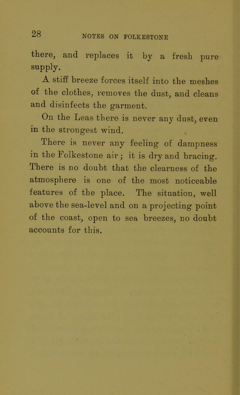 there, and replaces it by a fresh pure supply. A stiff breeze forces itself into the meshes of the clothes, removes the dust, and cleans and disinfects the garment. On the Leas there is never any dust, even in the strongest wind. There is never any feeling of dampness in the Folkestone air; it is dry and bracing. There is no doubt that the clearness of the atmosphere is one of the most noticeable features of the place. The situation, well above the sea-level and on a projecting point of the coast, open to sea breezes, no doubt accounts for this.