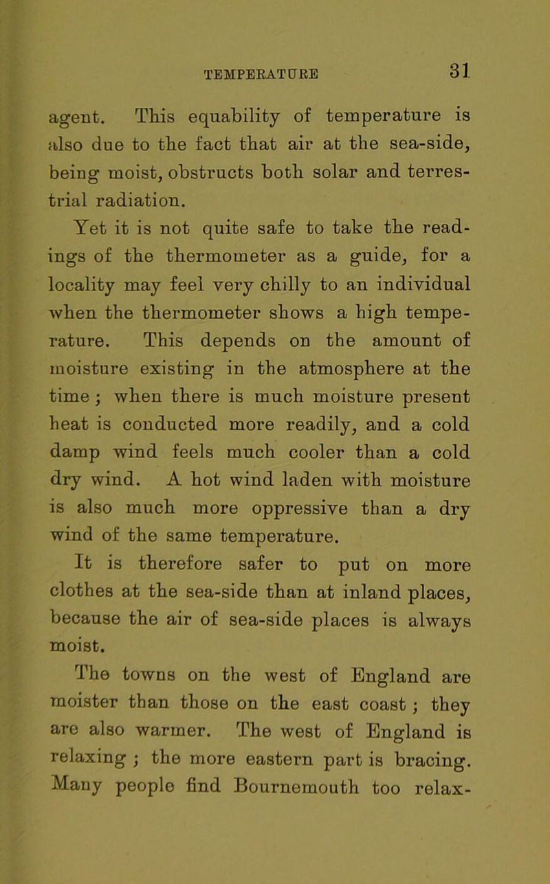 agent. This equability of temperature is also due to the fact that air at the sea-side, being moist, obstructs both solar and terres- trial radiation. Tet it is not quite safe to take the read- ings of the thermometer as a guide, for a locality may feel very chilly to an individual when the thermometer shows a high tempe- rature. This depends on the amount of moisture existing in the atmosphere at the time; when there is much moisture present heat is conducted more readily, and a cold damp wind feels much cooler than a cold dry wind. A hot wind laden with moisture is also much more oppressive than a dry wind of the same temperature. It is therefore safer to put on more clothes at the sea-side than at inland places, because the air of sea-side places is always moist. The towns on the west of England are moister than those on the east coast ; they are also warmer. The west of England is relaxing ; the more eastern part is bracing. Many people find Bournemouth too relax-