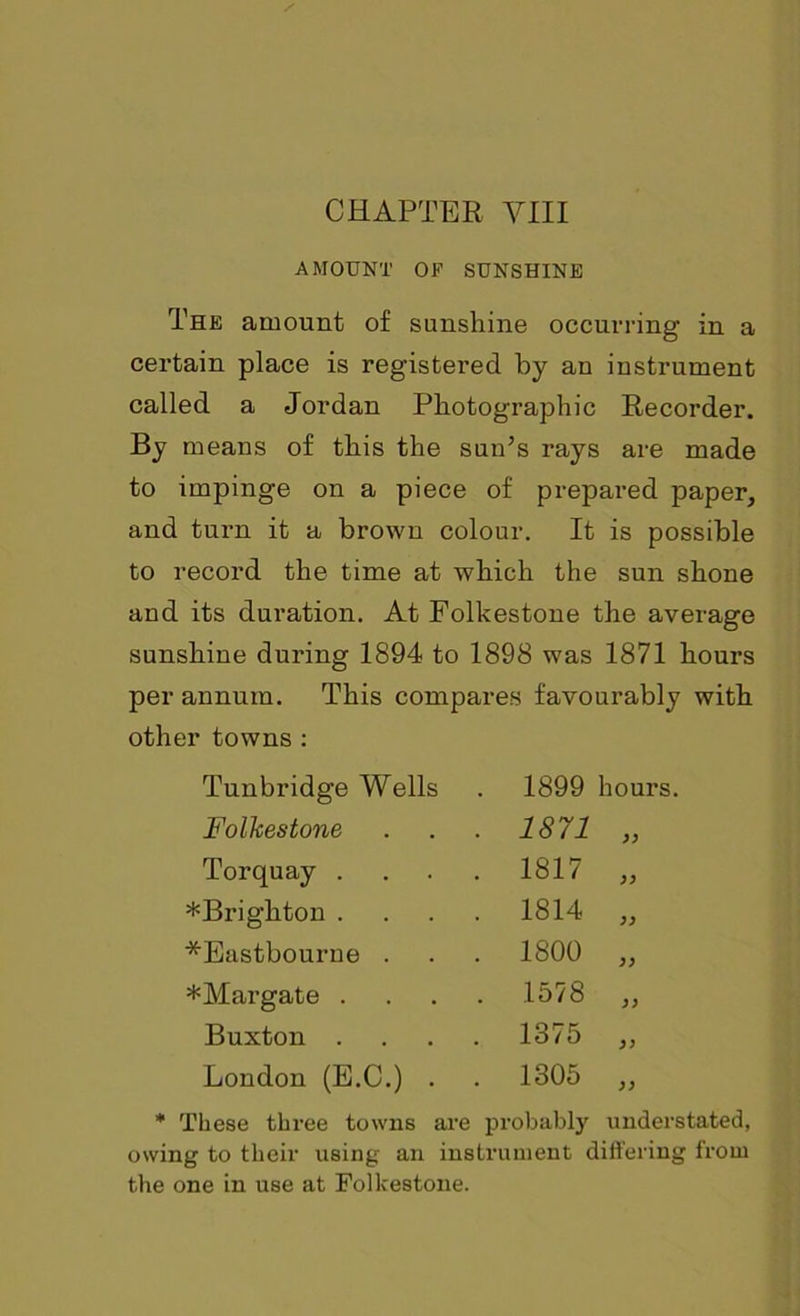 AMOUNT OF SUNSHINE The amount of sunshine occurring in a certain place is registered by an instrument called a Jordan Photographic Recorder. By means of this the sun’s rays are made to impinge on a piece of prepared paper, and turn it a brown colour. It is possible to record the time at which the sun shone and its duration. At Folkestone the average sunshine during 1894 to 1898 was 1871 hours per annum. This compares favourably with other towns : Tunbridge Wells 1899 hours. Folkestone . 1871 Torquay . . 1817 >> ^Brighton . . 1814 )) *Eastbourne . . 1800 )> *Margate . . 1578 )) Buxton . . 1375 London (E.C.) . . 1305 )) These three towns are probably unders owing to their using an instrument differing from the one in use at Folkestone.