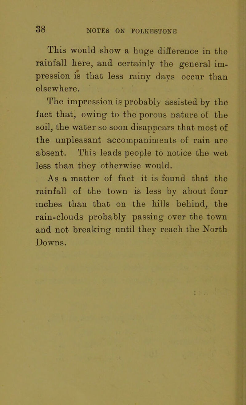 This would show a huge difference in the rainfall here, and certainly the general im- pression is that less rainy days occur than elsewhere. The impression is probably assisted by the fact that, owing to the porous nature of the soil, the water so soon disappears that most of the unpleasant accompaniments of rain are absent. This leads people to notice the wet less than they otherwise would. As a matter of fact it is found that the rainfall of the town is less by about four inches than that on the hills behind, the rain-clouds probably passing over the town and not breaking until they reach the North Downs.