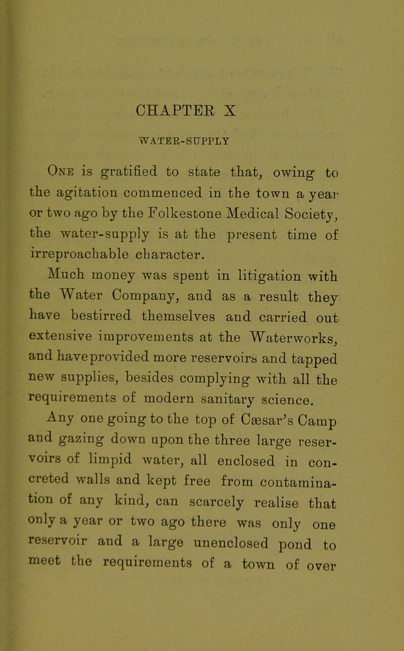 WATER-SUPPLY One is gratified to state that, owing to the agitation commenced in the town a year or two ago by the Folkestone Medical Society, the water-supply is at the present time of irreproachable character. Much money was spent in litigation with the Water Company, and as a result they have bestirred themselves and carried out extensive improvements at the Waterworks, and haveprovided more reservoirs and tapped new supplies, besides complying with all the requirements of modern sanitary science. Any one going to the top of Caesar's Camp and gazing down upon the three large reser- voirs of limpid water, all enclosed in con- creted walls and kept free from contamina- tion of any kind, can scarcely realise that only a year or two ago there was only one reservoir and a large unenclosed pond to meet the requirements of a town of over