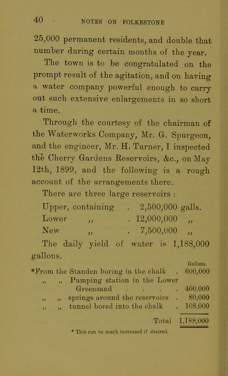 25,000 permanent residents, and double that number during certain months of the year. The town is to be congratulated on the prompt result of the agitation, and on having a water company powerful enough to carry out such extensive enlargements in so short a time. Through the courtesy of the chairman of the Waterworks Company, Mr. G. Spurgeon, and the engineer, Mr. H. Turner, I inspected the Cherry Gardens Reservoirs, &c., on May 12th, 1899, and the following is a rough account of the arrangements there. There are three large reservoirs : Upper, containing . 2,500,000 galls. Lower ,, . 12,000,000 „ New ,, . 7,500,000 ,, The daily yield of water is 1,188,000 gallons. Gallons. *From tlie Standen boring in the chalk . 600,000 „ „ Pumping station in the Lower Greensand .... 400,000 „ „ springs around the reservoirs . 80,000 „ „ tunnel bored into the chalk . 108,000 Total 1,188,000 * This can he much increased if desired.