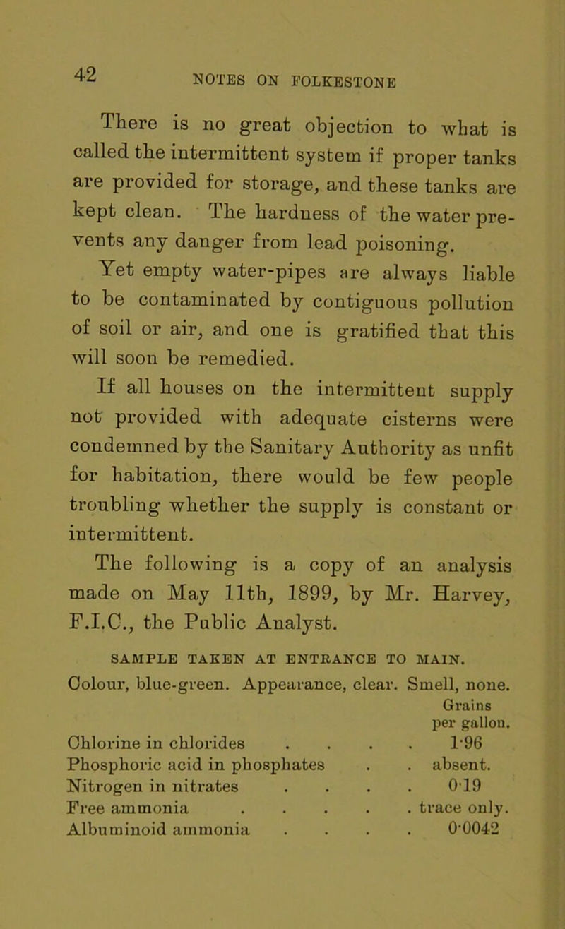 There is no great objection to what is called the intermittent system if proper tanks are provided for storage, and these tanks are kept clean. The hardness of the water pre- vents any danger from lead poisoning. Yet empty water-pipes are always liable to be contaminated by contiguous pollution of soil or air, and one is gratified that this will soon be remedied. If all houses on the intermittent supply not provided with adequate cisterns were condemned by the Sanitary Authority as unfit for habitation, there would be few people troubling whether the supply is constant or intermittent. The following is a copy of an analysis made on May 11th, 1899, by Mr. Harvey, F.I.C., the Public Analyst. SAMPLE TAKEN AT ENTRANCE TO MAIN. Colour, blue-green. Appearance, clear. Smell, none. Grains per gallon. Chlorine in chlorides .... T96 Phosphoric acid in phosphates . . absent. Nitrogen in nitrates .... 0T9 Free ammonia ..... trace only. Albuminoid ammonia .... 0-0042