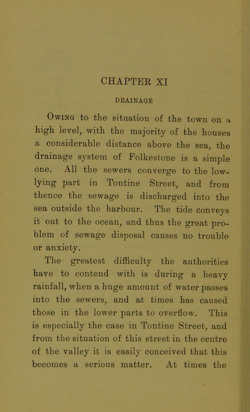 DRAINAGE Owing to the situation of the town on a high level, with the majority of the houses a considerable distance above the sea, the drainage system of Folkestone is a simple one. All the sewers converge to the low- lying part in Tontine Street, and from thence the sewage is discharged into the sea outside the harbour. The tide conve}rs it out to the ocean, and thus the great pro- blem of sewage disposal causes no trouble or anxiety. The greatest difficulty the authorities have to contend with is during a heavy rainfall, when a huge amount of water passes into the sewers, and at times has caused those in the lower parts to overflow. This is especially the case in Tontine Street, and from the situation of this street in the centre of the valley it is easily conceived that this becomes a serious matter. At times the