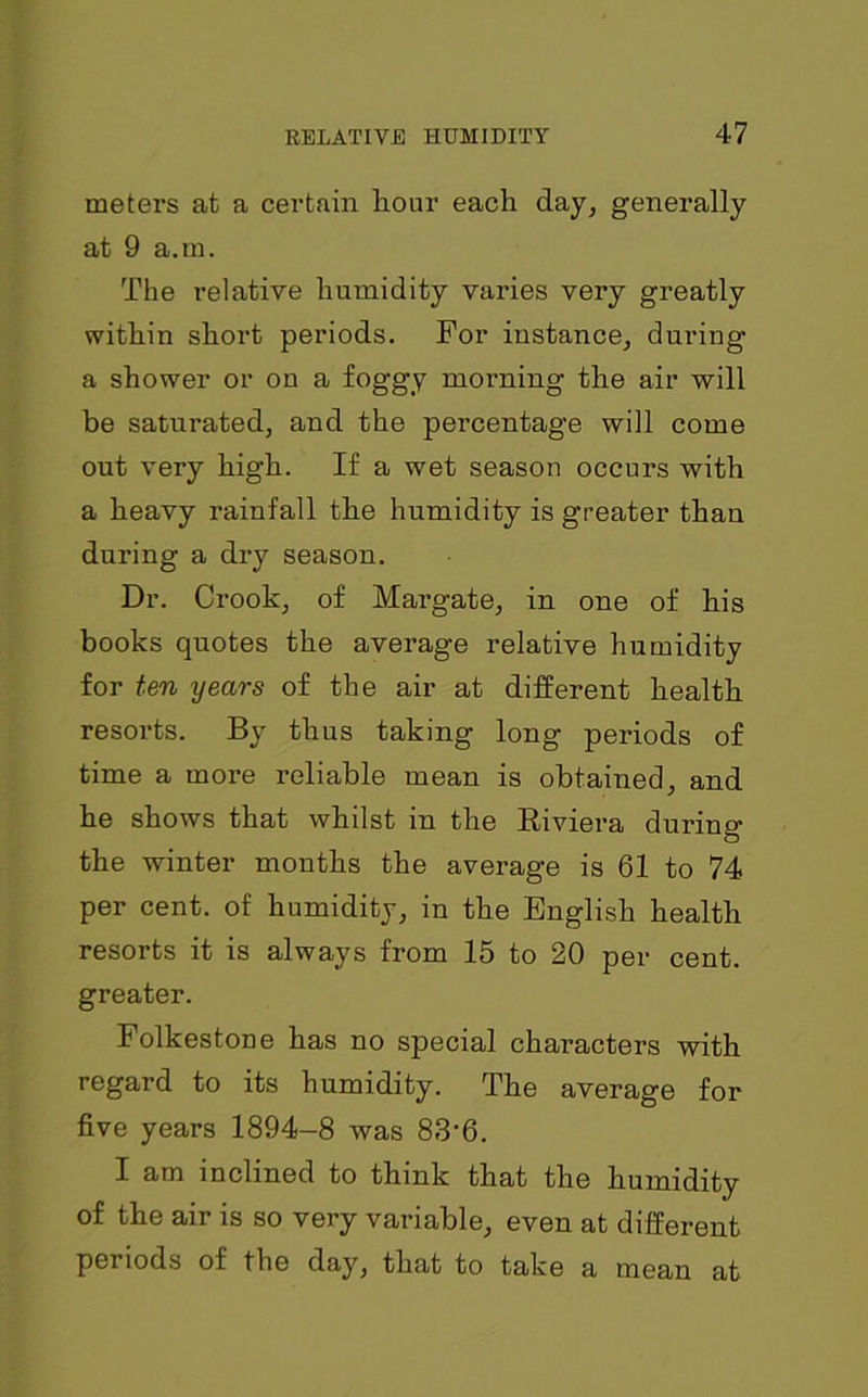 meters at a certain hour each day, generally at 9 a.m. The relative humidity varies very greatly within short periods. For instance, during- a shower or on a foggy morning the air will be saturated, and the percentage will come out very high. If a wet season occurs with a heavy rainfall the humidity is greater than during a dry season. Dr. Crook, of Margate, in one of his books quotes the average relative humidity for ten years of the air at different health resorts. By thus taking long periods of time a more reliable mean is obtained, and he shows that whilst in the Riviera during the winter months the average is 61 to 74 per cent, of humidity, in the English health resorts it is always from 15 to 20 per cent, greater. Folkestone has no special characters with regard to its humidity. The average for five years 1894-8 was 83'6. I am inclined to think that the humidity of the air is so very variable, even at different periods of the day, that to take a mean at