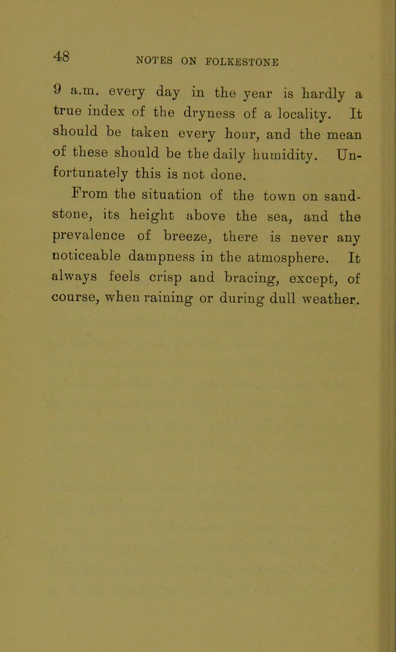 9 a.m. every day in the year is hardly a true index of the dryness of a locality. It should be taken every hour, and the mean of these should be the daily humidity. Un- fortunately this is not done. From the situation of the town on sand- stone, its height above the sea, and the prevalence of breeze, there is never any noticeable dampness in the atmosphere. It always feels crisp and bracing, except, of course, when raining or during dull weather.