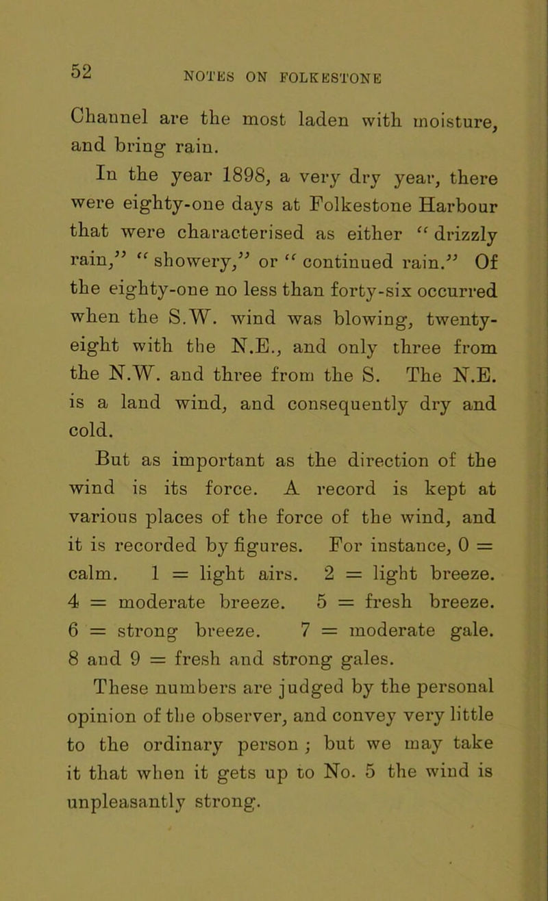 Channel are the most laden with moisture, and bring rain. In the year 1898, a very dry year, there were eighty-one days at Folkestone Harbour that were characterised as either “ drizzly rain,” “ showery,” or “ continued rain.” Of the eighty-one no less than forty-six occurred when the S.W. wind was blowing, twenty- eight with the N.E., and only three from the N.W. and three from the S. The N.E. is a land wind, and consequently dry and cold. But as important as the direction of the wind is its force. A record is kept at various places of the force of the wind, and it is recorded by figures. For instance, 0 = calm. 1 = light airs. 2 = light breeze. 4 = moderate breeze. 5 = fresh breeze. 6 = strong breeze. 7 = moderate gale. 8 and 9 = fresh and strong gales. These numbers are judged by the personal opinion of the observer, and convey very little to the ordinaiy person ; but we may take it that when it gets up to No. 5 the wind is unpleasantly strong.