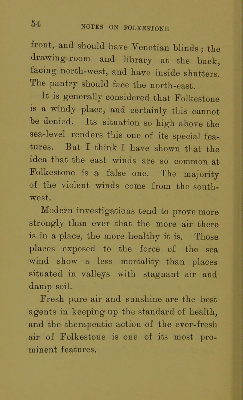 NOTES ON FOLKESTONE front, and should have Venetian blinds; the drawing-room and library at the back, facing north-west, and have inside shutters. The pantry should face the north-east. It is generally considered that Folkestone is a windy place, and certainly this cannot be denied. Its situation so high above the sea-level renders this one of its special fea- tures. But I think I have shown that the idea that the east winds are so common at Folkestone is a false one. The majority of the violent winds come from the south- west. Modern investigations tend to prove more strongly than ever that the more air there is in a place, the more healthy it is. Those places exposed to the force of the sea wind show a less mortality than places situated in valleys with stagnant air and damp soil. Fresh pure air and sunshine are the best agents in keeping up the standard of health, and the therapeutic action of the ever-fresh air of Folkestone is one of its most pro- minent features.