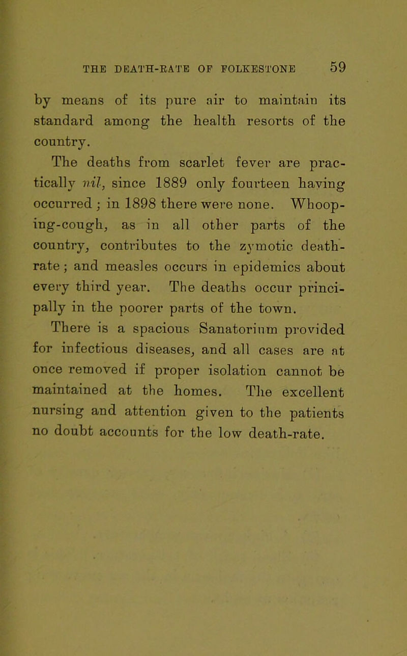 by means of its pure air to maintain its standard among the health resorts of the country. The deaths from scarlet fever are prac- tically nil, since 1889 only fourteen having occurred ; in 1898 there were none. Whoop- ing-cough, as in all other parts of the country, contributes to the zymotic death- rate; and measles occurs in epidemics about every third year. The deaths occur princi- pally in the poorer parts of the town. There is a spacious Sanatorium provided for infectious diseases, and all cases are at once removed if proper isolation cannot be maintained at the homes. The excellent nursing and attention given to the patients no doubt accounts for the low death-rate.