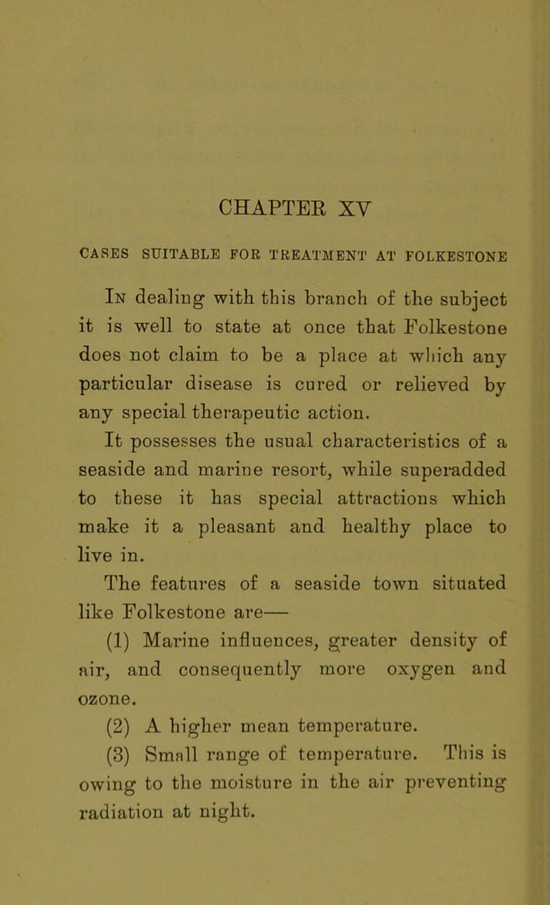CASES SUITABLE FOB TREATMENT AT FOLKESTONE In dealing with this branch of the subject it is well to state at once that Folkestone does not claim to be a place at wliich any particular disease is cured or relieved by any special therapeutic action. It possesses the usual characteristics of a seaside and marine resort, while superadded to these it has special attractions which make it a pleasant and healthy place to live in. The features of a seaside town situated like Folkestone are— (1) Marine influences, greater density of air, and consequently more oxygen and ozone. (2) A higher mean temperature. (3) Smnll range of temperature. This is owing to the moisture in the air preventing radiation at night.