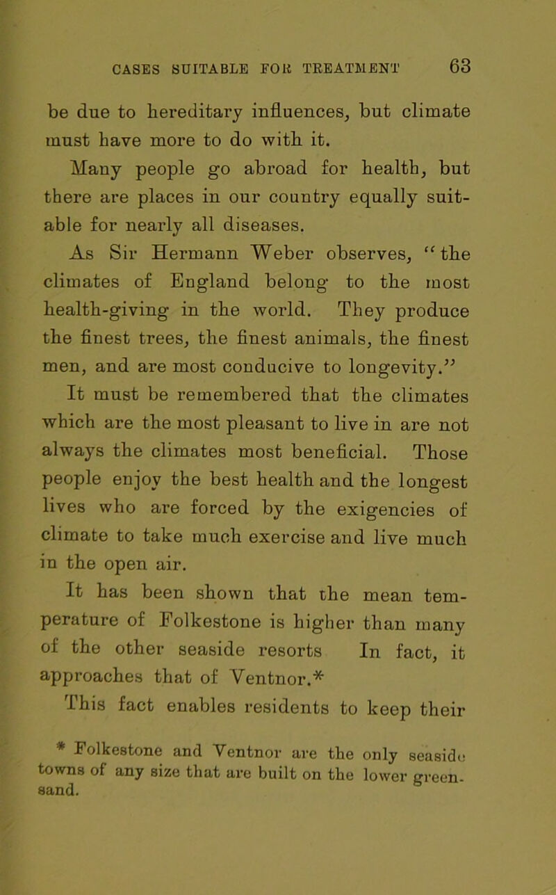 be due to hereditary influences, but climate must have more to do with it. Many people go abroad for health, but there are places in our country equally suit- able for nearly all diseases. As Sir Hermann Weber observes, “the climates of England belong to the most health-giving in the world. They produce the finest trees, the finest animals, the finest men, and are most conducive to longevity.” It must be remembered that the climates which are the most pleasant to live in are not always the climates most beneficial. Those people enjoy the best health and the longest lives who are forced by the exigencies of climate to take much exercise and live much in the open air. It has been shown that the mean tem- perature of Folkestone is higher than many of the other seaside resorts In fact, it approaches that of Ventnor.* This fact enables residents to keep their Folkestone and Ventnor are the only seaside towns of any size that are built on the lower green- sand.