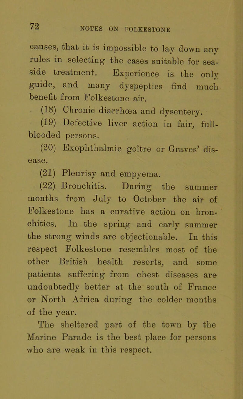 NOTES ON FOLKESTONE causes, that it is impossible to lay down any rules in selecting the cases suitable for sea- side treatment. Experience is the only guide, and many dyspeptics find much benefit from Folkestone air. (18) Chronic diarrhoea and dysentery. (19) Defective liver action in fair, full- blooded persons. (20) Exophthalmic goitre or Graves’ dis- ease. (21) Pleurisy and empyema. (22) Bronchitis. During the summer months from July to October the air of Folkestone has a curative action on bron- chitics. In the spring and early summer the strong winds are objectionable. In this l’espect Folkestone resembles most of the other British health resorts, and some patients suffering from chest diseases are undoubtedly better at the south of France or North Africa during the colder months of the year. The sheltered part of the town by the Marine Parade is the best place for persons who are weak in this respect.