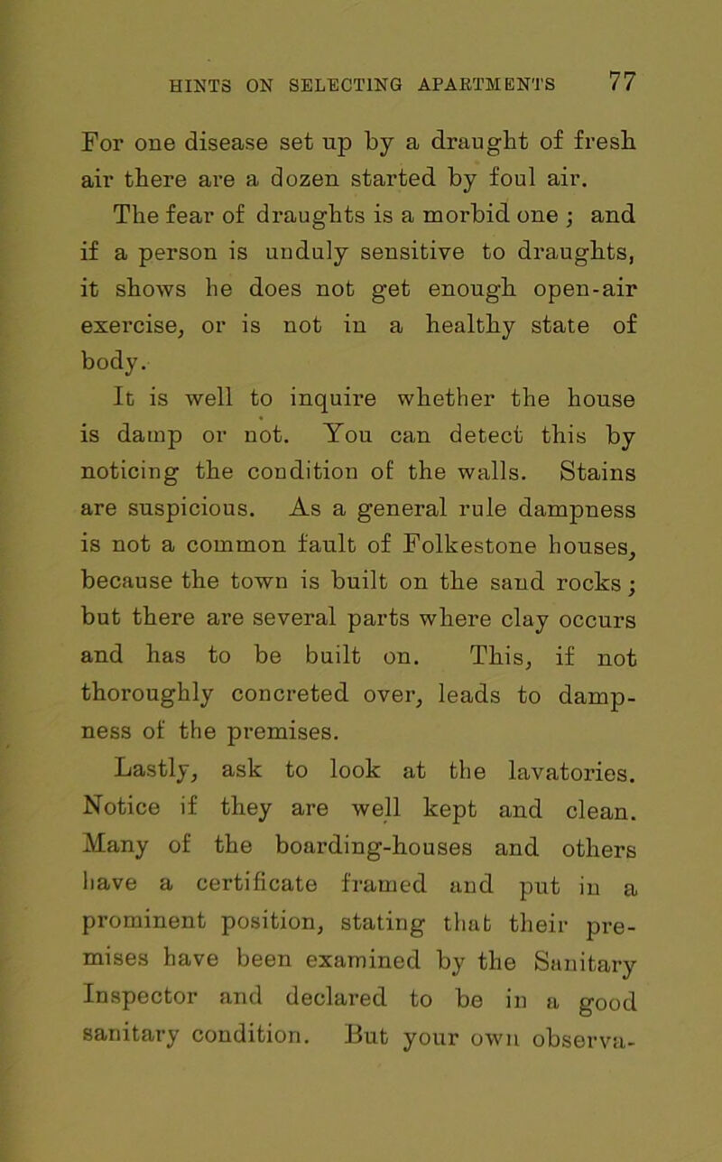 For one disease set up by a draught of fresh air there are a dozen started by foul air. The fear of draughts is a morbid one ; and if a person is unduly sensitive to draughts, it shows he does not get enough open-air exercise, or is not in a healthy state of body. It is well to inquire whether the house is damp or not. You can detect this by noticing the condition of: the walls. Stains are suspicious. As a general rule dampness is not a common fault of Folkestone houses, because the town is built on the sand rocks; but there are several parts where clay occurs and has to be built on. This, if not thoroughly concreted over, leads to damp- ness of the premises. Lastly, ask to look at the lavatories. Notice if they are well kept and clean. Many of the boarding-houses and others have a certificate framed and put in a prominent position, staling that their pre- mises have been examined by the Sanitary Inspector and declared to be in a good sanitary condition. But your own observa-