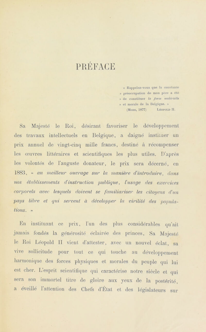 PREFACE « Rappelez-vous que la constante » préoccupation de mon père a été » de constituer la force matérielle » et morale de la Belgique. » (Mons, 1877) Léopold II. Sa Majesté le Roi, désirant favoriser le développement des travaux intellectuels en Belgique, a daigné instituer un prix annuel de vingt-cinq mille francs, destiné à récompenser les œuvres littéraires et scientifiques les plus utiles. D’après les volontés de l’auguste donateur, le prix sera décerné, en 1883, « au meilleur ouvrage sur la manière dû introduire, dans nos établissements dû instruction publique, l'usage des exercices corporels avec lesquels doivent se familiariser les citoyens d'un pays libre et qui servent à développer la virilité des popula- tions. r> En instituant ce prix, l’un des plus considérables qu’ait jamais fondés la générosité éclairée des princes, Sa Majesté le Pœi Léopold II vient d’attester, avec un nouvel éclat, sa vive sollicitude pour tout ce qui touche au développement harmonique des forces physiques et morales du peuple qui lui est cher. L’esprit scientifique qui caractérise notre siècle et qui sera son immortel titre de gloire aux yeux de la postérité, a éveillé l’attention des Chefs d’État et des législateurs sur