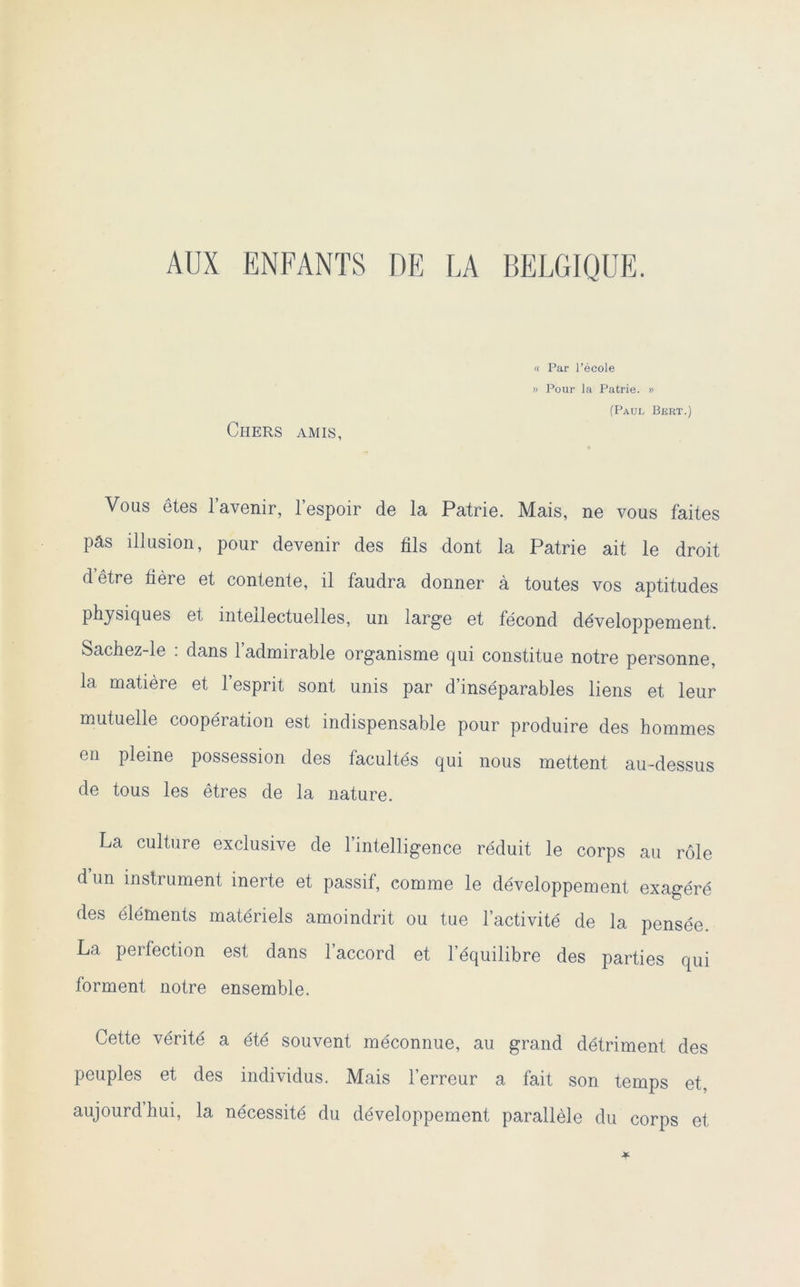 AUX ENFANTS DE LA BELGIQUE. « Par l’école » Pour la Patrie. » (Paul Bert.) Chers amis, Vous ôtes l’avenir, l’espoir de la Patrie. Mais, ne vous faites pâs illusion, pour devenir des fils dont la Patrie ait le droit d’être fière et contente, il faudra donner à toutes vos aptitudes physiques et intellectuelles, un large et fécond développement. Sachez-le : dans l’admirable organisme qui constitue notre personne, la matière et l’esprit sont unis par d’inséparables liens et leur mutuelle coopération est indispensable pour produire des hommes en pleine possession des facultés qui nous mettent au-dessus de tous les êtres de la nature. La culture exclusive de l’intelligence réduit le corps au rôle d un instrument inerte et passif, comme le développement exagéré des éléments matériels amoindrit ou tue l’activité de la pensée. La perfection est dans l’accord et l’équilibre des parties qui forment notre ensemble. Cette vérité a été souvent méconnue, au grand détriment des peuples et des individus. Mais l’erreur a fait son temps et, aujourdhui, la nécessité du développement parallèle du corps et