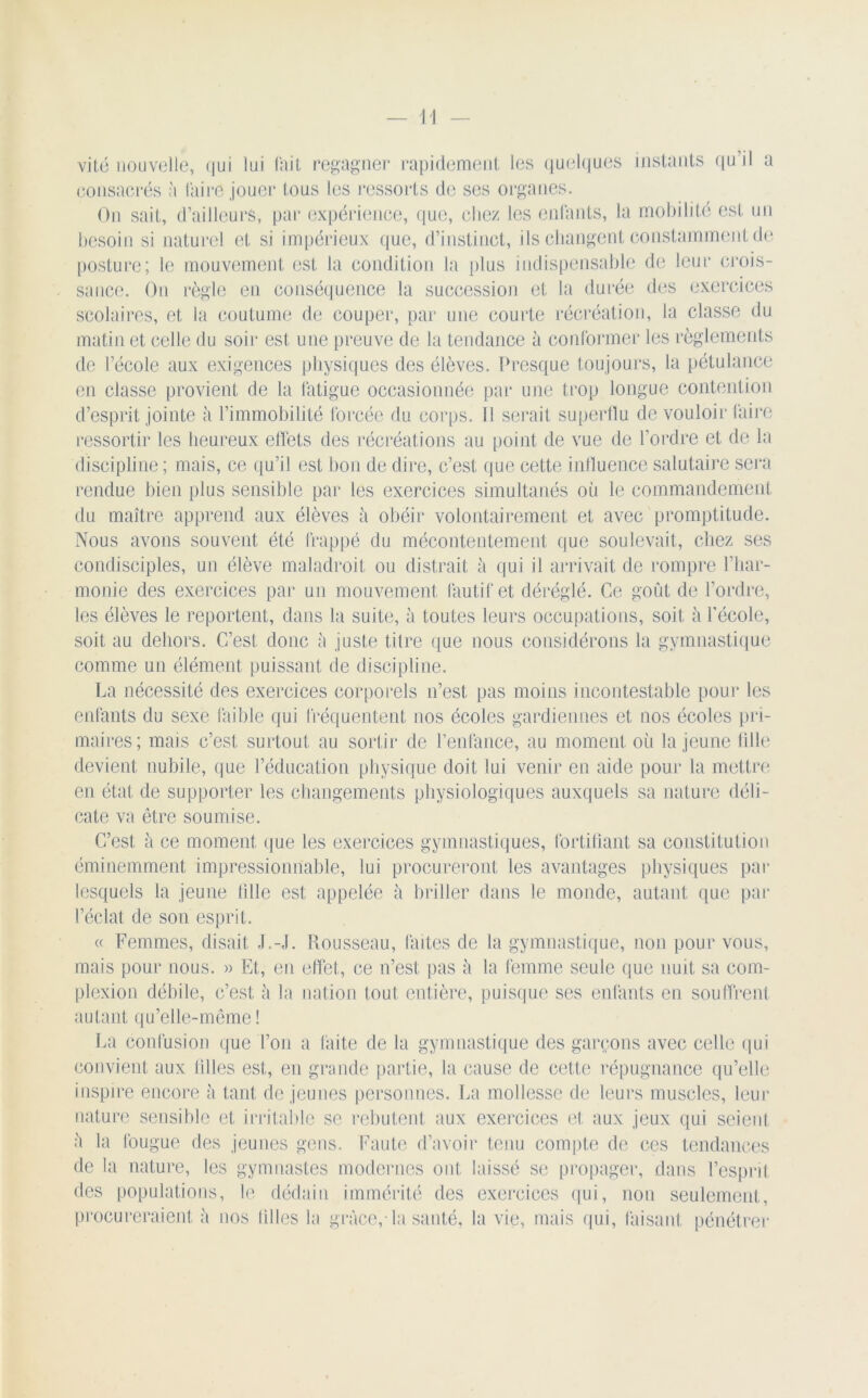 vité nouvelle, qui lui fait regagner rapidement les quelques instants qu’il a consacrés à taire jouer tous les ressorts de ses organes. On sait, d’ailleurs, par expérience, que, chez les entants, la mobilité est un besoin si naturel et si impérieux que, d’instinct, ils changent constamment de posture; le mouvement est la condition la plus indispensable de leur crois- sance. On règle en conséquence la succession et la durée des exercices scolaires, et la coutume de couper, par une courte récréation, la classe du matin et celle du soir est une preuve de la tendance à conformer les règlements de l’école aux exigences physiques des élèves. Presque toujours, la pétulance en classe provient de la fatigue occasionnée par une trop longue contention d’esprit jointe à l’immobilité forcée du corps. Il serait superflu de vouloir faire ressortir les heureux effets des récréations au point de vue de l’ordre et de la discipline; mais, ce qu’il est bon de dire, c’est que cette influence salutaire sera rendue bien plus sensible par les exercices simultanés où le commandement du maître apprend aux élèves à obéir volontairement et avec promptitude. Nous avons souvent été frappé du mécontentement que soulevait, chez ses condisciples, un élève maladroit ou distrait à qui il arrivait de rompre l’har- monie des exercices par un mouvement fautif et déréglé. Ce goût de l’ordre, les élèves le reportent, dans la suite, à toutes leurs occupations, soit l\ l’école, soit au dehors. C’est donc à juste titre que nous considérons la gymnastique comme un élément puissant de discipline. La nécessité des exercices corporels n’est pas moins incontestable pour les enfants du sexe faible qui fréquentent nos écoles gardiennes et nos écoles pri- maires; mais c’est surtout au sortir de l’enfance, au moment où la jeune lille devient nubile, que l’éducation physique doit lui venir en aide pour la mettre en état de supporter les changements physiologiques auxquels sa nature déli- cate va être soumise. C’est à ce moment que les exercices gymnastiques, fortifiant sa constitution éminemment impressionnable, lui procureront les avantages physiques par lesquels la jeune tille est appelée h briller dans le monde, autant que par l’éclat de son esprit. « Femmes, disait J.-,l. Rousseau, faites de la gymnastique, non pour vous, mais pour nous. » Et, en effet, ce n’est pas à la femme seule que nuit sa com- plexion débile, c’est à la nation tout entière, puisque ses enfants en souffrent autant qu’elle-même ! La confusion que Ton a faite de la gymnastique des garçons avec celle qui convient aux filles est, en grande partie, la cause de cette répugnance qu’elle inspire encore à tant de jeunes personnes. La mollesse de leurs muscles, leur nature sensible et irritable se rebutent aux exercices et aux jeux qui seient à la fougue des jeunes gens. Faute d’avoir tenu compte de ces tendances de la nature, les gymnastes modernes ont laissé se propager, dans l’esprit, des populations, le dédain immérité des exercices qui, non seulement, procureraient ù nos tilles la grâce,-la santé, la vie, mais qui, faisant pénétrer